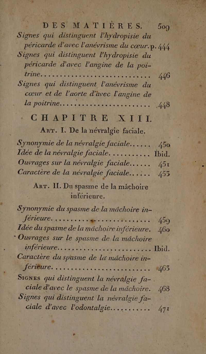 ÿ DES MATIÈRES. 5og Signes qui distinguent l’hydropisie du péricarde d'avec l'anévrisme du cœur.p.444 Signes qui distinguent l’hydropisie du péricarde d'avec l’angine de la poi- CRT nee Mn AL VS CNE ATOME 446 Signes qui distinguent l’anévrisme du cœur et de l'aorte d'avec l'angine de DO LÉPTME ES. PORT NES CT MARS 44B CHAMP PTRE XTTT An. IL. De la névralgie faciale. « 1 Synonymie de la névralgie faciale... .. 450 Idée de la névralgie faciale. ...,....,. Ybid. Ouvrages sur la névralgie faciale... 45: Caractère de la névralgie faciale... !.. 453 Arr. IL. Du spasme de la mâchoire | inférieure. Synonymie du spasme de la mâchoire in- JéreUrES.. ne ee le cn cd HS 1 400 Îdée du spasme de La mächoire inférieure. 460 * Ouvrages sur le spasme de la mâchoire WCTEUTENS PRES A RE TT. Caractère du spasme de Lx mâchoire in- : VOL, TAHOE DA 403 SIGNES qui distinguent la névrälgie fa-. ciale d'avec le spasme de la mächoire. 468 S'ignes qui distinguent la névralgie fa- ciale d'avec l’odontalgie.....,..... 4gx oi