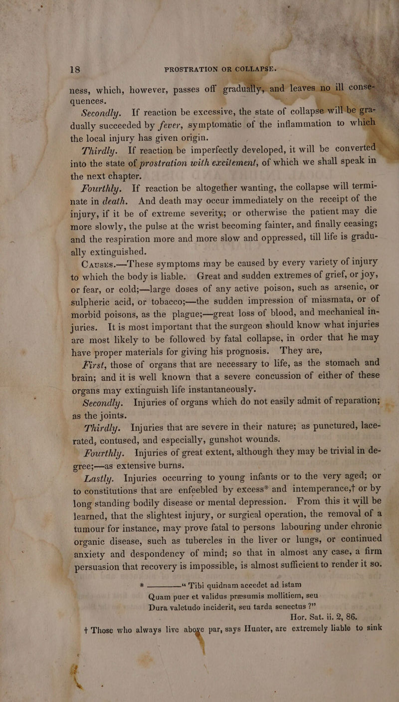 ness, which, however, passes off gradual Rh quences. ce Secondly. If reaction be excessive, the state of collapse dually succeeded by fever, symptomatic of the inflammation to w the local injury has given origin. Thirdly. If reaction be imperfectly developed, it will be converted into the state of prostration with excitement, of which we shall speak in the next chapter. Fourthly. If reaction be altogether wanting, the collapse will termi- nate in death. And death may occur immediately on the receipt of the injury, if it be of extreme severity; or otherwise the patient may die more slowly, the pulse at the wrist becoming fainter, and finally ceasing; and the respiration more and more slow and oppressed, till life is gradu- ally extinguished. to which the body is liable. Great and sudden extremes of grief, or joy, or fear, or cold;—large doses of any active poison, such as arsenic, or sulpheric acid, or tobacco;—the sudden impression of miasmata, or of morbid poisons, as the plague;—great loss of blood, and mechanical in- juries. It is most important that the surgeon should know what injuries are most likely to be followed by fatal collapse, in order that he may have proper materials for giving his prognosis. They are, First, those of organs that are necessary to life, as the stomach and brain; and it is well known that a severe concussion of either of these organs may extinguish life instantaneously. Secondly. Injuries of organs which do not easily admit of Fehadone as the joints. Thirdly. Injuries that are severe in their nature; as punctured, lace- rated, contused, and especially, gunshot wounds. Fourthly. Injuries of great extent, although they may be trivial in de- gree;—as extensive burns. to constitutions that are enfeebled by excess* and intemperance,t or by long standing bodily disease or mental depression. From this it will be learned, that the slightest injury, or surgical operation, the removal of a tumour for instance, may prove fatal to persons labouring under chronic organic disease, such as tubercles in the liver or lungs, or continued anxiety and despondency of mind; so that in almost any case, a firm persuasion that recovery is impossible, is almost sufficient to render it so. % —* Tibi quidnam seat ad_istam Quam puer et validus presumis mollitiem, seu Dura valetudo inciderit, seu tarda senectus ?” - Hor. Sat. ii. 2, 86. + Those who always live y par, says Hunter, are extremely liable to sink 4