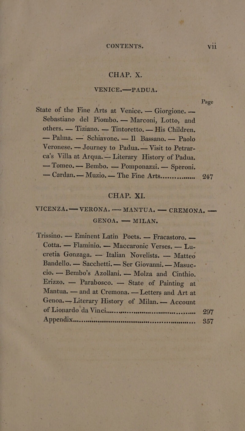 CHAP. X. VENICE.——PADUA. : Page State of the Fine Arts at Venice. — Giorgione. — Sebastiano del Piombo. — Marconi, Lotto, and others. — Tiziano. — Tintoretto. — His Children. — Palma. — Schiavone. — Il Bassano. — Paolo Veronese. — Journey to Padua. — Visit to Petrar-_ ca’s Villa at Arqua.— Literary History of Padua. — Tomeo. — Bembo. — Pomponazzi. — Speroni. — Cardan. — Muzio. — The Fine Arts.........cc0000 247 CHAP. XI. VICENZA.—= VERONA, — MANTUA. — CREMONA. — Trissino. — Eminent Latin Poets. — Fracastoro. — Cotta. — Flaminio. — Maccaronic Verses. — Lu- cretia Gonzaga. — Italian Novelists. — Matteo Bandello. — Sacchetti.— Ser Giovanni. — Masuc- cio. — Bembo’s Azollani. — Molza and Cinthio. Erizzo. — Parabosco. — State of Painting at_ Mantua. — and at Cremona. — Letters and Art at Genoa.— Literary History’ of Milan. — Account of Lionardo da VANCE cis. Wie csioccncea heel eee aOT ADPENGIML eae veltartaetacandurrgiesnubckuciee sEReNe einen MEER