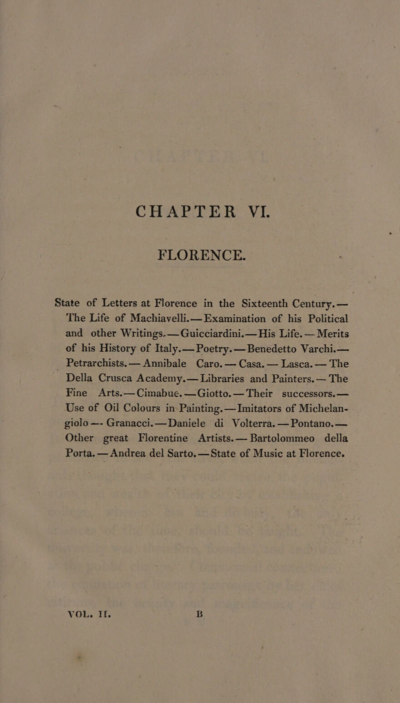 FLORENCE. State of Letters at Florence in the Sixteenth Century. — The Life of Machiavelli.im Examination of his Political and other Writings.— Guicciardini.— His Life. — Merits of his History of Italy.— Poetry. — Benedetto Varchi.— _ Petrarchists.— Annibale Caro. — Casa. — Lasca. — The Della Crusca Academy.— Libraries and Painters. — The Fine Arts. —Cimabue.—Giotto.— Their successors.— Use of Oil Colours in Painting. —Imitators of Michelan- giolo—- Granacci.—Daniele di Volterra. — Pontano.— Other great Florentine Artists.—Bartolommeo della Porta. — Andrea del Sarto. —State of Music at Florence. VOL. HI. GB