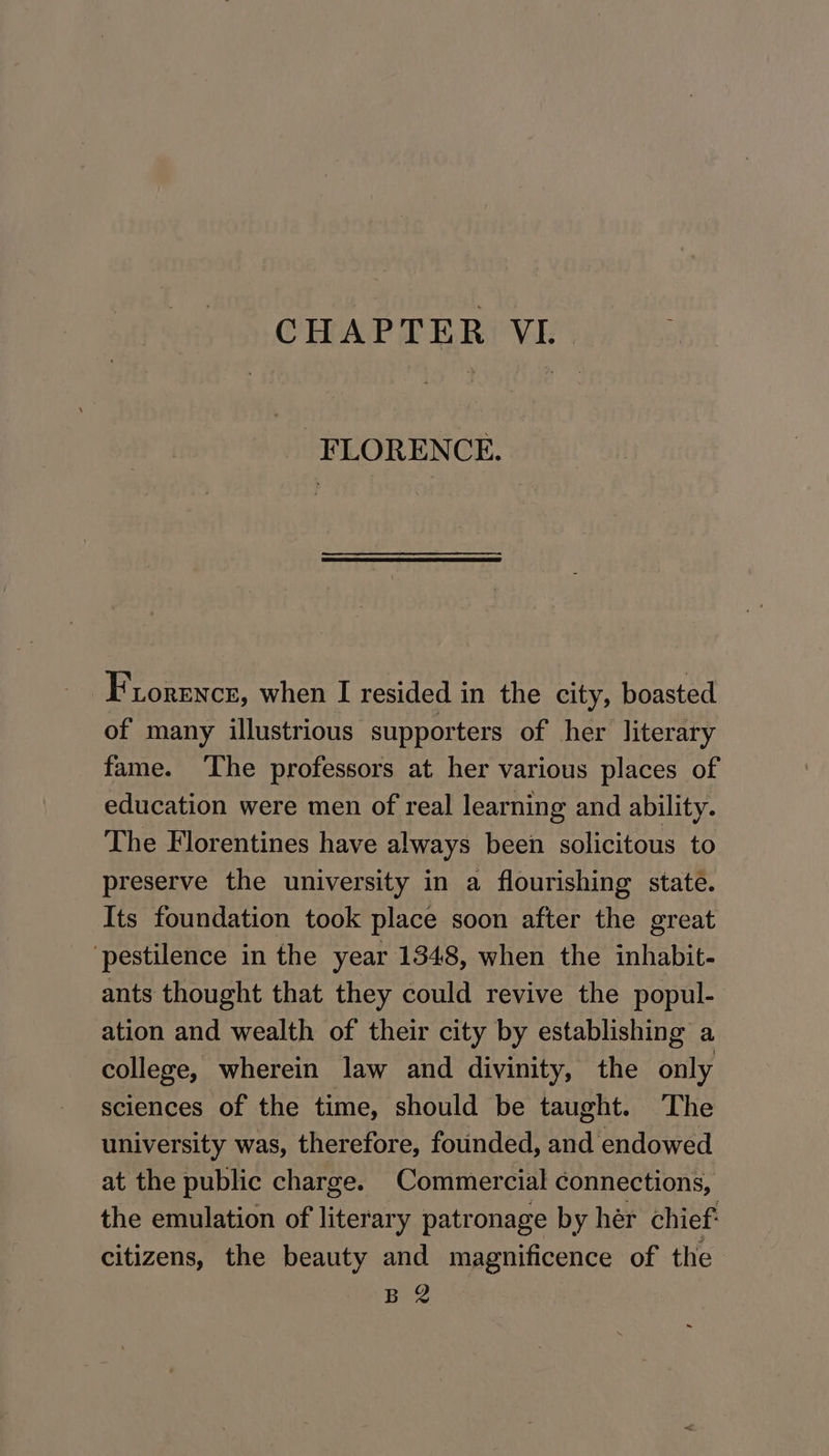 FLORENCE. Fiorence, when I resided in the city, boasted of many illustrious supporters of her literary fame. ‘The professors at her various places of education were men of real learning and ability. The Florentines have always been solicitous to preserve the university in a flourishing state. Its foundation took place soon after the great ‘pestilence in the year 1348, when the inhabit- ants thought that they could revive the popul- ation and wealth of their city by establishing a college, wherein law and divinity, the only sciences of the time, should be taught. The university was, therefore, founded, and endowed at the public charge. Commercial connections, the emulation of literary patronage by her chief: citizens, the beauty and magnificence of the BR