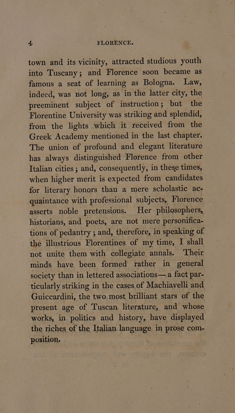 town and its vicinity, attracted studious youth into Tuscany; and Florence soon became as famous a seat of learning as Bologna. Law, indeed, was not long, as in the latter city, the preeminent subject of instruction; but the Florentine University was striking and splendid, from the lights which it received from the Greek Academy mentioned in the last chapter. The union of profound and elegant literature has always distinguished Florence from other Italian cities ; and, consequently, in these times, when higher merit is expected from candidates for literary honors than a mere scholastic ac- quaintance with professional subjects, Florence asserts noble pretensions. Her philosophers, historians, and poets, are not mere personifica- tions of pedantry ; and, therefore, in speaking of thé illustrious Florentines of my time, I shall not unite them with collegiate annals. Their minds have been formed rather in general society than in lettered associations— a fact par- ticularly striking in the cases,of Machiavelli and Guiccardini, the two, most brilliant stars of the present age of Tuscan, literature, and whose works, in Re ts and pitt have only eho Ge FE ee sae