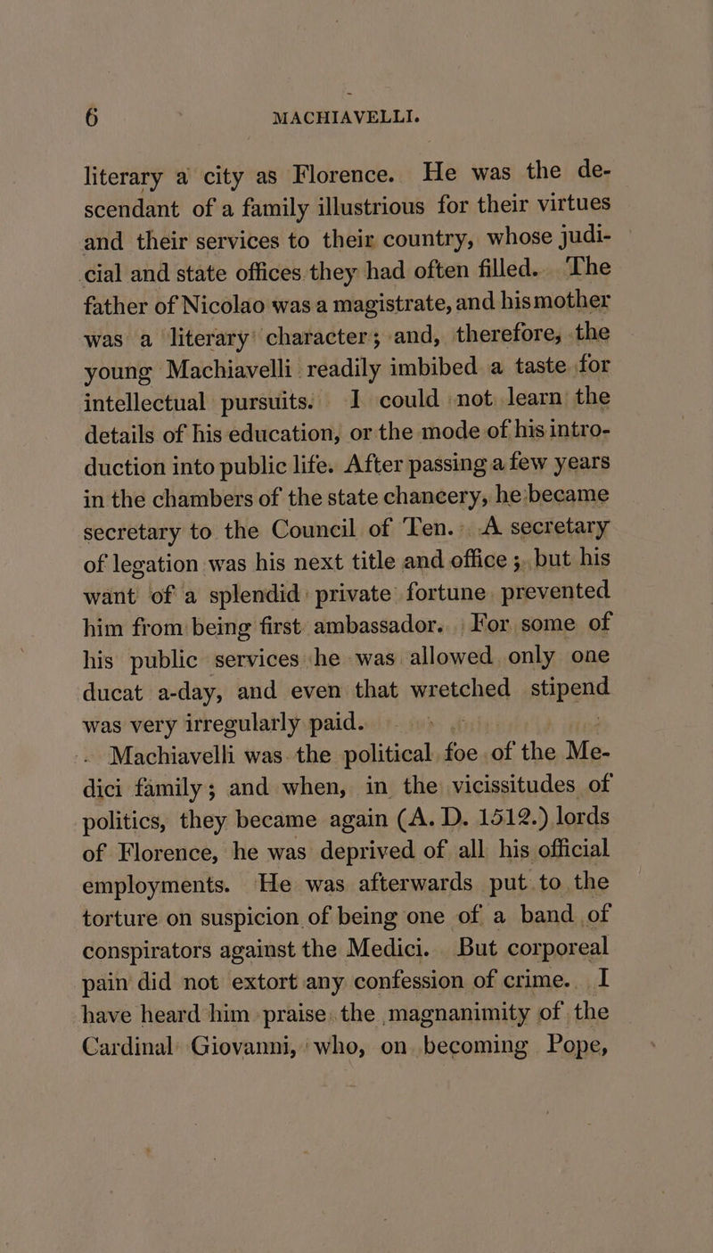 literary a city as Florence. He was the de- scendant of a family illustrious for their virtues and their services to their country, whose judi- cial and state offices they had often filled... The father of Nicolao was a magistrate, and his mother was a literary’ character; and, therefore, the young Machiavelli readily imbibed a taste for intellectual pursuits. 1 could not learn the details of his education, or the mode of his intro- duction into public life. After passing afew years in the chambers of the state chancery, he:became secretary to the Council of Ten.» A secretary of legation was his next title and office 5, but his want of a splendid: private fortune. aesdiod him from being first: ambassador... For some of his public services :he was allowed only one ducat a-day, and even that wretched apes was very irregularly paid. : Machiavelli was. the political. foe, of the Me- dici family; and when, in the vicissitudes of politics, they became again (A. D. 1512.) lords of Florence, he was deprived of all his official employments. He was afterwards put. to the torture on suspicion of being one of a band. of conspirators against the Medici. But cor poreal pain did not extort any confession of crime. I have heard him praise the ,magnanimity of the Cardinal’ Giovanni, ‘who, on becoming Pope,