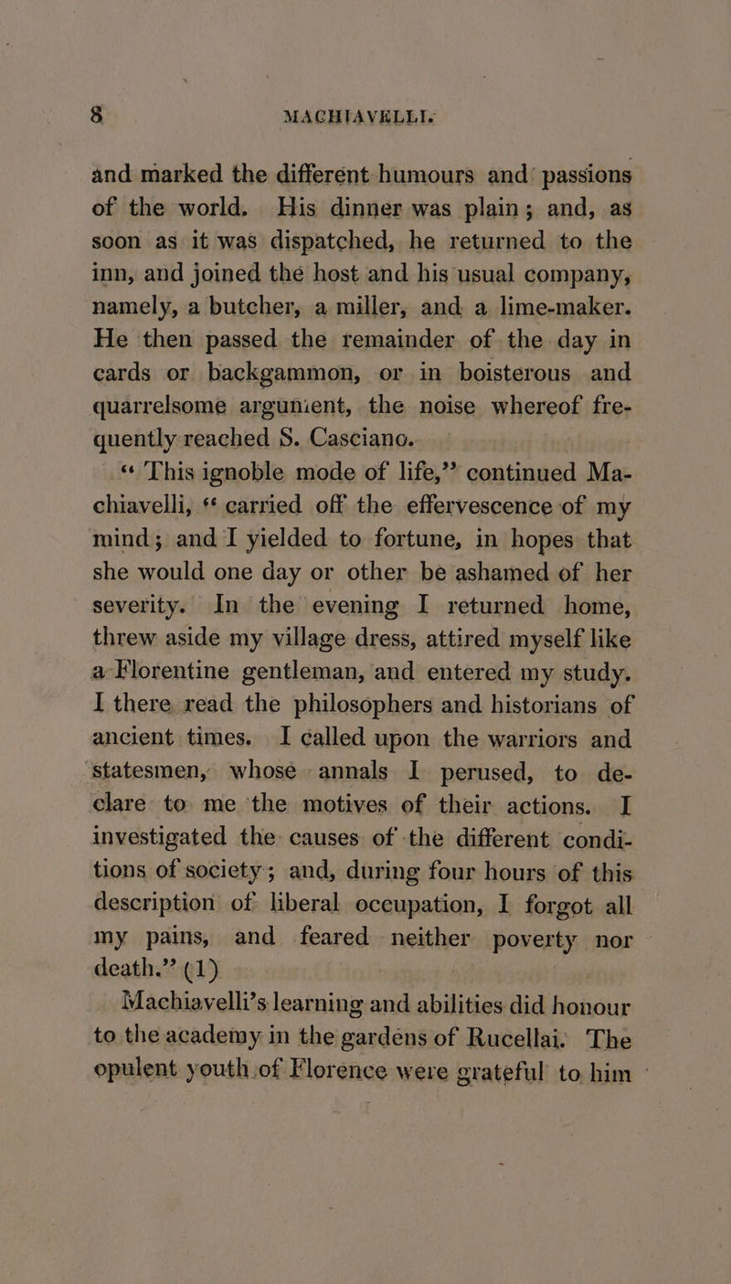 and marked the different humours and’ passions of the world. His dinner was plain; and, as soon as it was dispatched, he returned to the inn, and joined the host and his usual company, namely, a butcher, a miller, and a lime-maker. He then passed the remainder of the day in cards or backgammon, or in boisterous and quarrelsome argunient, the noise whereof fre- quently reached S. Casciano. | ‘« This ignoble mode of life,”? continued Ma- chiavelli, * carried off the effervescence of my mind; and I yielded to fortune, in hopes that she would one day or other be ashamed of her severity. In the evening I returned home, threw aside my village dress, attired myself like a Florentine gentleman, and entered my study. I there read the philosophers and historians of ancient times. I called upon the warriors and Statesmen, whose annals I perused, to de- clare to. me the motives of their actions. I investigated the causes of the different condi- tions of society; and, during four hours of this description of liberal occupation, I forgot all my pains, and feared neither poverty nor death.” (1) | Machiavelli’s learning and abilities did honour to the academy in the gardens of Rucellai: The opulent youth of Florence were grateful to him °