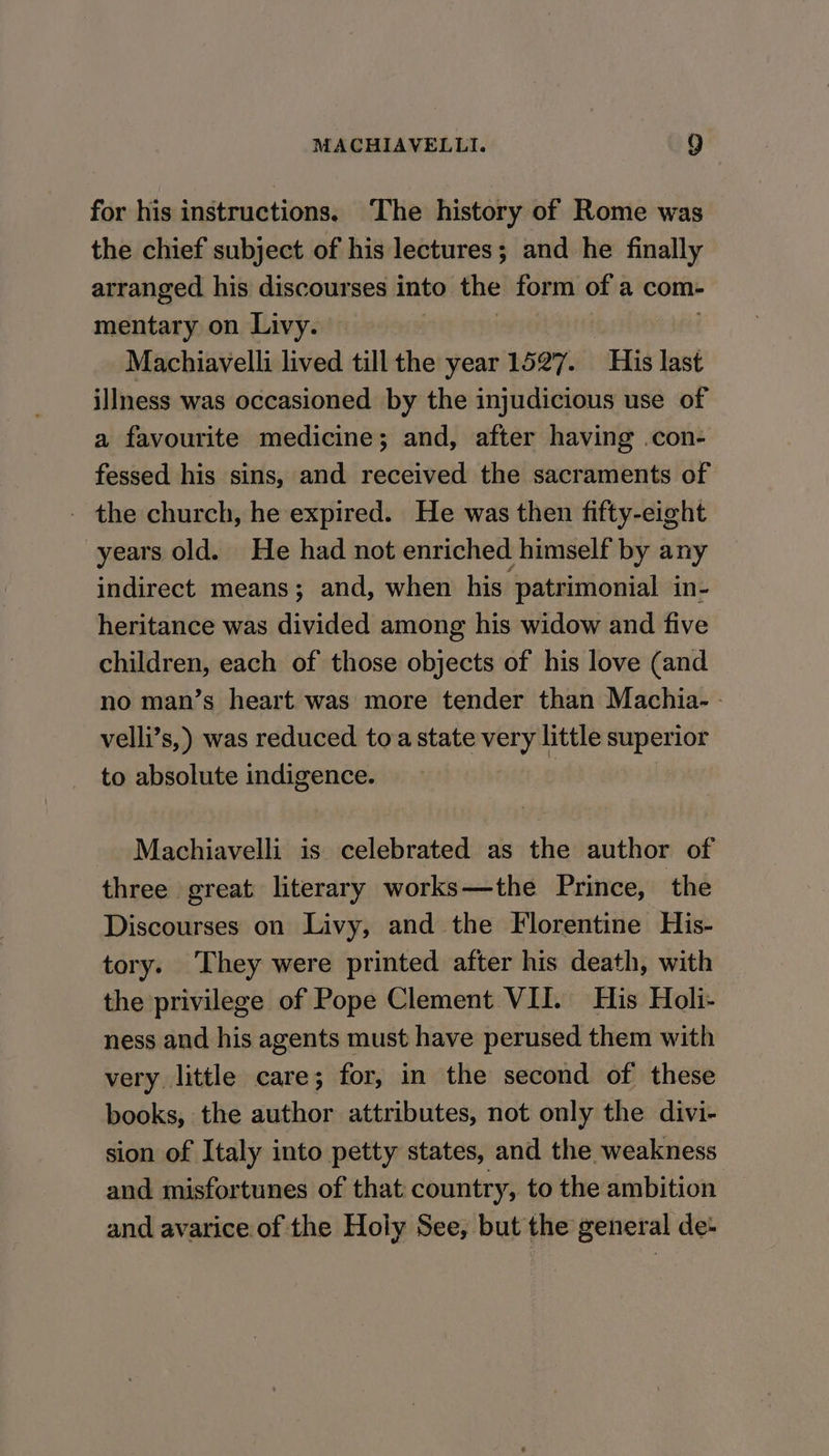 for his instructions. ‘The history of Rome was the chief subject of his lectures; and he finally arranged his discourses into the form of a com- mentary on Livy. Machiavelli lived till the year 1527. His last illness was occasioned by the injudicious use of a favourite medicine; and, after having .con- fessed his sins, and received the sacraments of - the church, he expired. He was then fifty-eight years old. He had not enriched himself by any indirect means; and, when his ‘patrimonial in- heritance was divided among his widow and five children, each of those objects of his love (and no man’s heart was more tender than Machia- - velli’s,) was reduced toa state very little superior to absolute indigence. : | Machiavelli is celebrated as the author of three great literary works—the Prince, the Discourses on Livy, and the Florentine His- tory. ‘They were printed after his death, with the privilege of Pope Clement VII. His Holi- ness and his agents must have perused them with very little care; for, in the second of these books, the author attributes, not only the divi- sion of Italy into petty states, and the weakness and misfortunes of that country, to the ambition and avarice of the Hoiy See, but the general de-