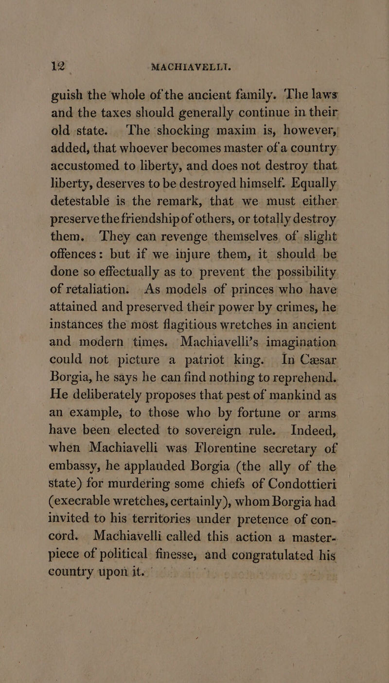 guish the whole of the ancient family. ‘The laws and the taxes should generally continue in their old state. The shocking maxim is, however,’ added, that whoever becomes master of a country. accustomed to liberty, and does not destroy that liberty, deserves to be destroyed himself. Equally detestable is the remark, that we must either. preserve the friendship of others, or totally destroy them. They can revenge themselves. of slight offences: but if we injure them, it should be done so effectually as to prevent the possibility of retaliation. As models of princes who have attained and preserved their power by crimes, he instances the most flagitious wretches in ancient and modern times. Machiavelli’s imagination. could not picture a patriot king. In Casar Borgia, he says he can find nothing to reprehend.. He deliberately proposes that pest of mankind as an example, to those who by fortune or arms have been elected to sovereign rule. Indeed, when Machiavelli was Florentine secretary of embassy, he applauded Borgia (the ally of the state) for murdering some chiefs of Condottieri (execrable wretches, certainly), whom Borgia had invited to his territories under pretence of con- cord, Machiavelli called this action a master- piece of political: finesse, end echigtate lated his country upon it.