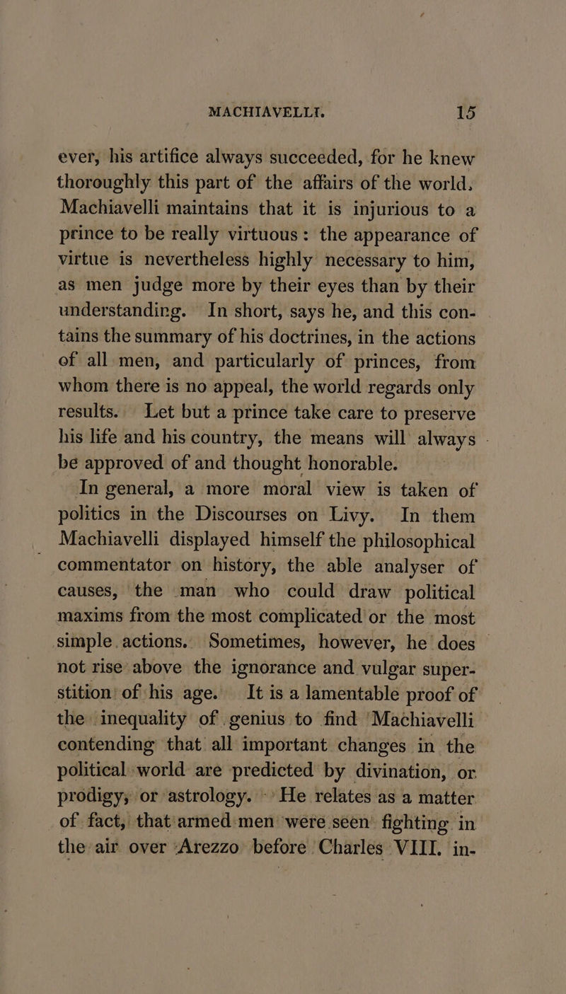 ever, his artifice always succeeded, for he knew thoroughly this part of the affairs of the world. Machiavelli maintains that it is injurious to a prince to be really virtuous: the appearance of virtue is nevertheless highly necessary to him, as men judge more by their eyes than by their understanding. In short, says he, and this con- tains the summary of his doctrines, in the actions of all.men, and particularly of princes, from whom there is no appeal, the world regards only results. Let but a prince take care to preserve his life and his country, the means will always - be approved of and thought honorable. In general, a more moral view is taken of politics in the Discourses on Livy. In them Machiavelli displayed himself the philosophical commentator on history, the able analyser of causes, the man who could draw political maxims from the most complicated’ or the most simple. actions.. Sometimes, however, he does — not rise above the ignorance and vulgar super- stition’ of his age. It is a lamentable proof of the inequality of genius to find ‘Machiavelli contending that all important changes in the | political world are predicted by divination, or prodigy, or astrology. -’ He relates as a matter of fact, that armed:men were seen’ fighting in the air over ‘Arezzo before ‘Charles VIII. in-