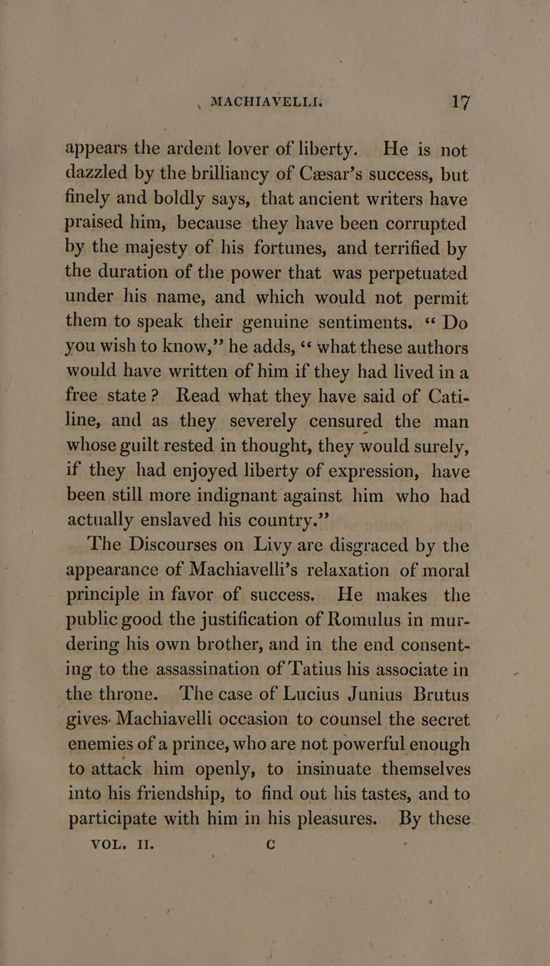 appears the ardent lover of liberty. He is not dazzled by the brilliancy of Cesar’s success, but finely and boldly says, that ancient writers have praised him, because they have been corrupted by the majesty of his fortunes, and terrified by the duration of the power that was perpetuated under his name, and which would not permit them to speak their genuine sentiments. « Do you wish to know,” he adds, ‘* what these authors would have written of him if they had lived ina free state? Read what they have said of Cati- line, and as they severely censured the man whose guilt rested in thought, they would surely, if they had enjoyed liberty of expression, have been still more indignant against him who had actually enslaved his country.” The Discourses on Livy are disgraced by the appearance of Machiavelli’s relaxation of moral principle in favor of success. He makes the public good the justification of Romulus in mur- dering his own brother, and in the end consent- ing to the assassination of Tatius his associate in the throne. The case of Lucius Junius Brutus gives: Machiavelli occasion to counsel the secret enemies of a prince, who are not powerful enough to attack him openly, to insinuate themselves into his friendship, to find out his tastes, and to participate with him in his pleasures. By these VOL. Il. | C :