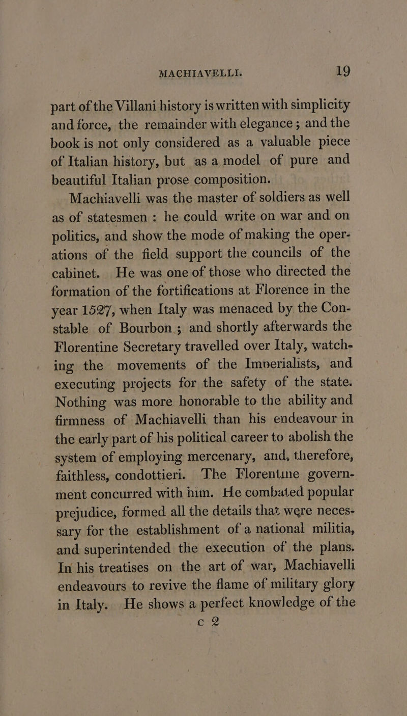 part of the Villani history is written with simplicity and force, the remainder with elegance ; and the book is not only considered as a valuable piece of Italian history, but as a model of pure and beautiful Italian prose composition. Machiavelli was the master of soldiers as well as of statesmen : he could write on war and on politics, and show the mode of making the oper- ations of the field support the councils of the cabinet. He was one of those who directed the formation of the fortifications at Florence in the year 1527, when Italy was menaced by the Con- stable of Bourbon; and shortly afterwards the Florentine Secretary travelled over Italy, watch- ing the movements of the Imoerialists, and executing projects for the safety of the state. Nothing was more honorable to the ability and firmness of Machiavelli than his endeavour in the early part of his political career to abolish the system of employing mercenary, and, therefore, faithless, condottieri. The Florentine govern- ment concurred with him. He combated popular prejudice, formed all the details that were neces- sary for the establishment of a national militia, and superintended the execution of the plans. In his treatises on the art of war, Machiavelli endeavours to revive the flame of military glory in Italy. He shows a perfect knowledge of the Lite