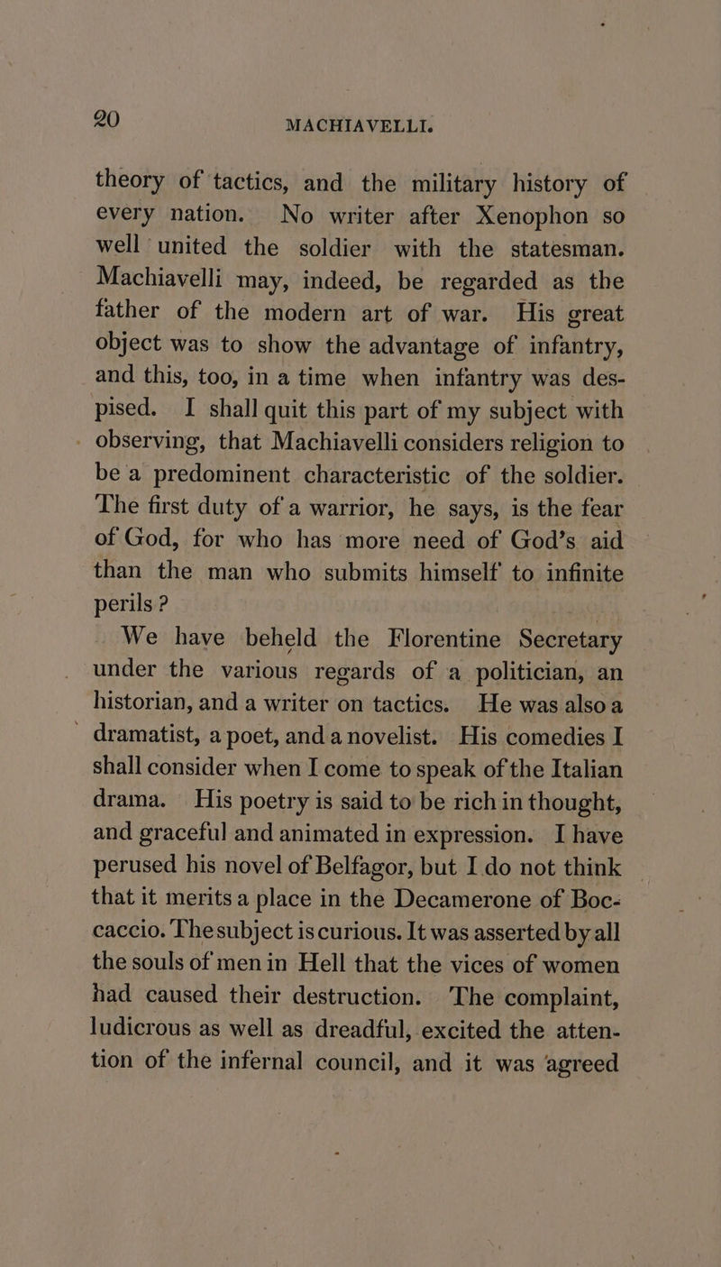 theory of tactics, and the military history of every nation. No writer after Xenophon so well united the soldier with the statesman. Machiavelli may, indeed, be regarded as the father of the modern art of war. His great object was to show the advantage of infantry, and this, too, in a time when infantry was des- pised. I shall quit this part of my subject with _ observing, that Machiavelli considers religion to be a predominent characteristic of the soldier. The first duty of a warrior, he says, is the fear of God, for who has more need of God’s aid than the man who submits himself to infinite perils ? We have beheld the Florentine Sachpigertr under the various regards of a politician, an historian, and a writer on tactics. He was alsoa _ dramatist, a poet, anda novelist. His comedies I shall consider when I come to speak of the Italian drama. His poetry is said to be rich in thought, and graceful and animated in expression. I have perused his novel of Belfagor, but I.do not think — that it merits a place in the Decamerone of Boc- caccio. Thesubject is curious. It was asserted by all the souls of menin Hell that the vices of women had caused their destruction. The complaint, ludicrous as well as dreadful, excited the atten. tion of the infernal council, and it was agreed