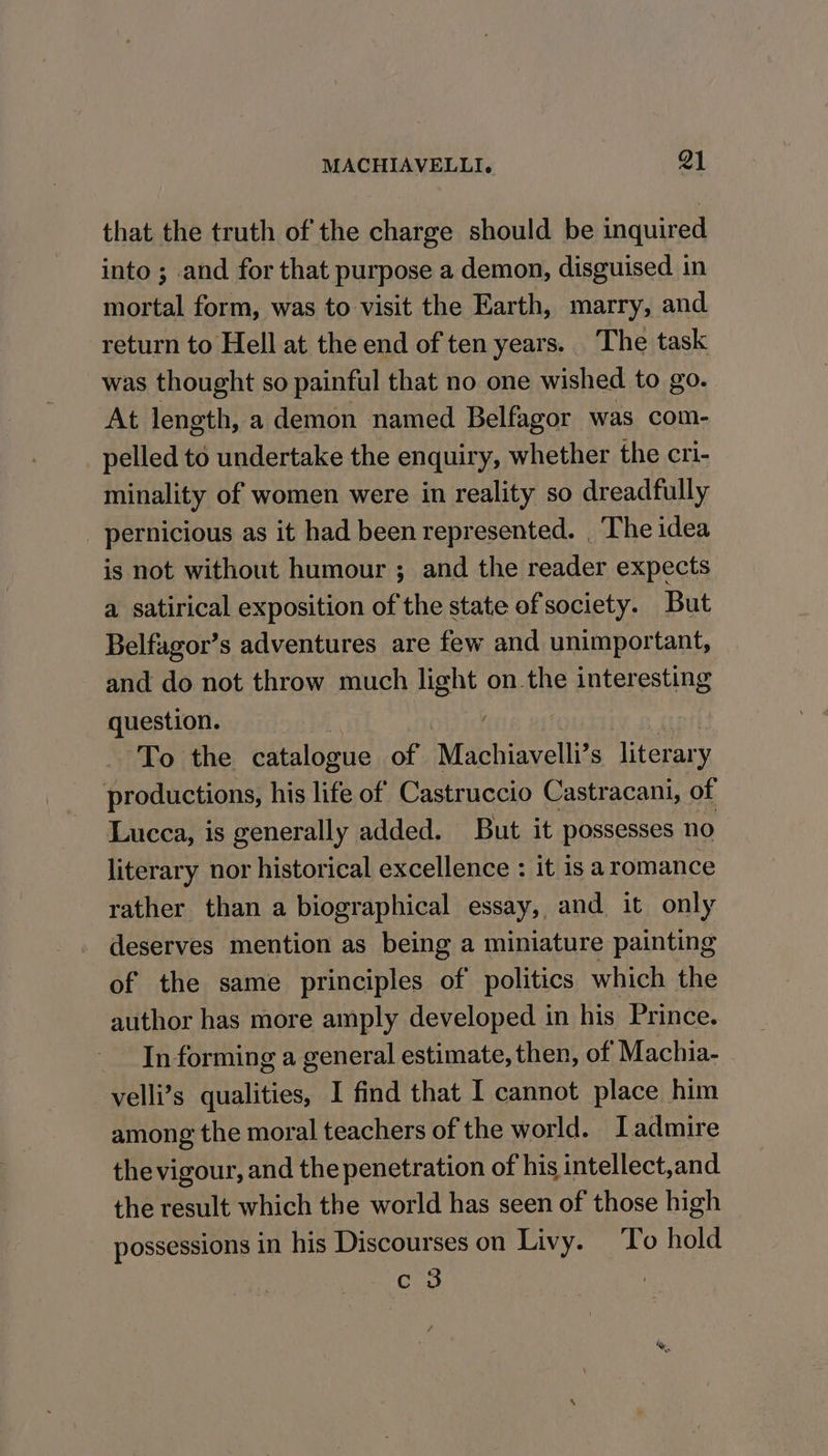 that the truth of the charge should be inquired into ; and for that purpose a demon, disguised in mortal form, was to visit the Earth, marry, and return to Hell at the end of ten years. The task was thought so painful that no one wished to go. At length, a demon named Belfagor was com- pelled to undertake the enquiry, whether the cri- minality of women were in reality so dreadfully pernicious as it had been represented. | The idea is not without humour ; and the reader expects a satirical exposition of the state of society. But Belfagor’s adventures are few and unimportant, and do not throw much light on.the interesting question. : To the catalogue of Machiavelli S Root productions, his life of Castruccio Castracani, of Lucca, is generally added. But it possesses no literary nor historical excellence : it is aromance rather than a biographical essay, and it only deserves mention as being a miniature painting of the same principles of politics which the author has more amply developed in his Prince. In forming a general estimate, then, of Machia- velli’s qualities, I find that I cannot place him among the moral teachers of the world. Iadmire the vigour, and the penetration of his intellect,and the result which the world has seen of those high possessions in his Discourses on Livy. To hold c 3