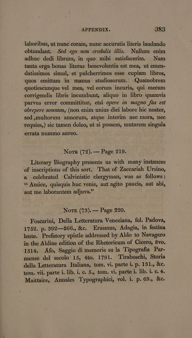 laboribus, ut nunc coram, nunc accuratis literis laudando obtundant. Sed ego non credulis illis. Nullum enim adhuc dedi librum, in quo mihi satisfacerim. Nam tanta erga bonas literas benevolentia est mea, ut emen- datissimos simul, et pulcherrimos esse cupiam libros, quos emittam in manus studiosorum. Quamobrem quotiescunque vel mea, vel eorum incuria, qui mecum corrigendis libris incumbunt, aliquo in libro quamvis parvus error committitur, etsi opere in magno fas est obrepere somnum, (non enim unius diei labore hic noster, sed .multorum annorum, atque interim nec mora, nec requies,) sic tamen doleo, ut si possem, mutarem singula errata nummo aureo. Norte (72). — Page 219. Literary Biography presents us with many instances of inscriptions of this sort. That of Zaccariah Ursino, a celebrated Calvinistic clergyman, was as follows: *‘ Amice, quisquis huc venis, aut agito paucis, aut abi, aut me laborantem adjuva.” \ _NoreE (73). — Page 220. Foscarini, Della Letteratura Veneziana, fol. Padova, 1752. p. 392—866., &amp;c. Erasmus, Adagia, in festina lente. Prefatory epistle addressed by Aldo to Navagero in the Aldine edition of the Rhetoricum of Cicero, 8vo. 1514. Afo, Saggio di memorie su la Tipografia Par- mense del secolo 15, 4to. 1791. Tiraboschi, Storia della Letteratura Italiana, tom. vi. parte i. p. 131., &amp;c. tom. vii. parte i. lib. i. c. 5., tom. vi. parte i. lib. i. c. 4. Maittaire, Annales Typographici, vol. i. p. 69. &amp;c.