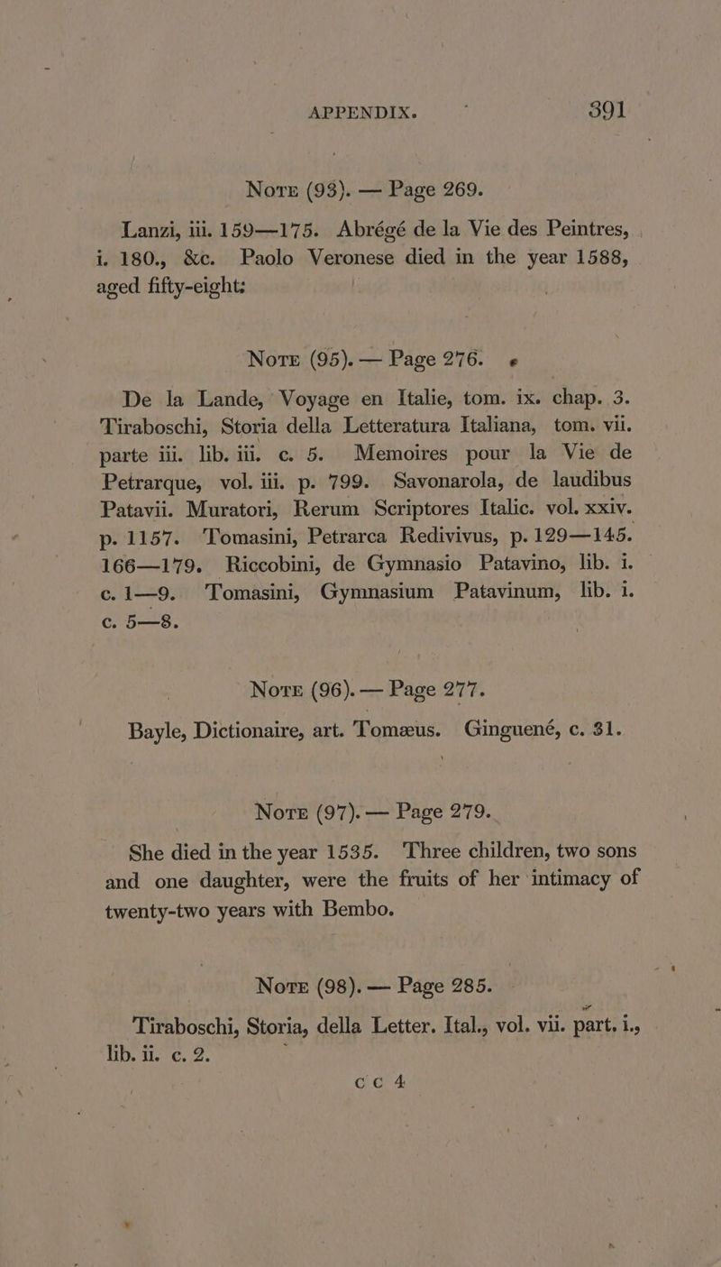 Nore (93). — Page 269. Lanzi, ili. 159—175. Abrégé de la Vie des Peintres, . i. 180., &amp;c. Paolo Veronese died in the year 1588, aged fifty-eight: Norte (95). — Page 276. De la Lande, Voyage en Italie, tom. ix. chap. 3. Tiraboschi, Storia della Letteratura Italiana, tom. vil. parte iii. lib. iii, c. 5. Memoires pour la Vie de Petrarque, vol. iii. p. 799. Savonarola, de laudibus Patavii. Muratori, Rerum Scriptores Italic. vol. xxiv. p. 1157. Tomasini, Petrarca Redivivus, p. 129—145. 166—179. Riccobini, de Gymnasio Patavino, lib. i. — c.1—9. Tomasini, Gymnasium Patavinum, lib. 1. c. 5—8. Nove (96). — Page 277. Bayle, Dictionaire, art. Tomzus. Ginguené, c. 31. Nore (97). — Page 279. She died in the year 1535. ‘Three children, two sons and one daughter, were the fruits of her intimacy of twenty-two years with Bembo. Nore (98). — Page 285. ‘Tiraboschi, Storia, della Letter. Ital., vol. vil. part. 1., Dh. it. ¢. 2. Ces |