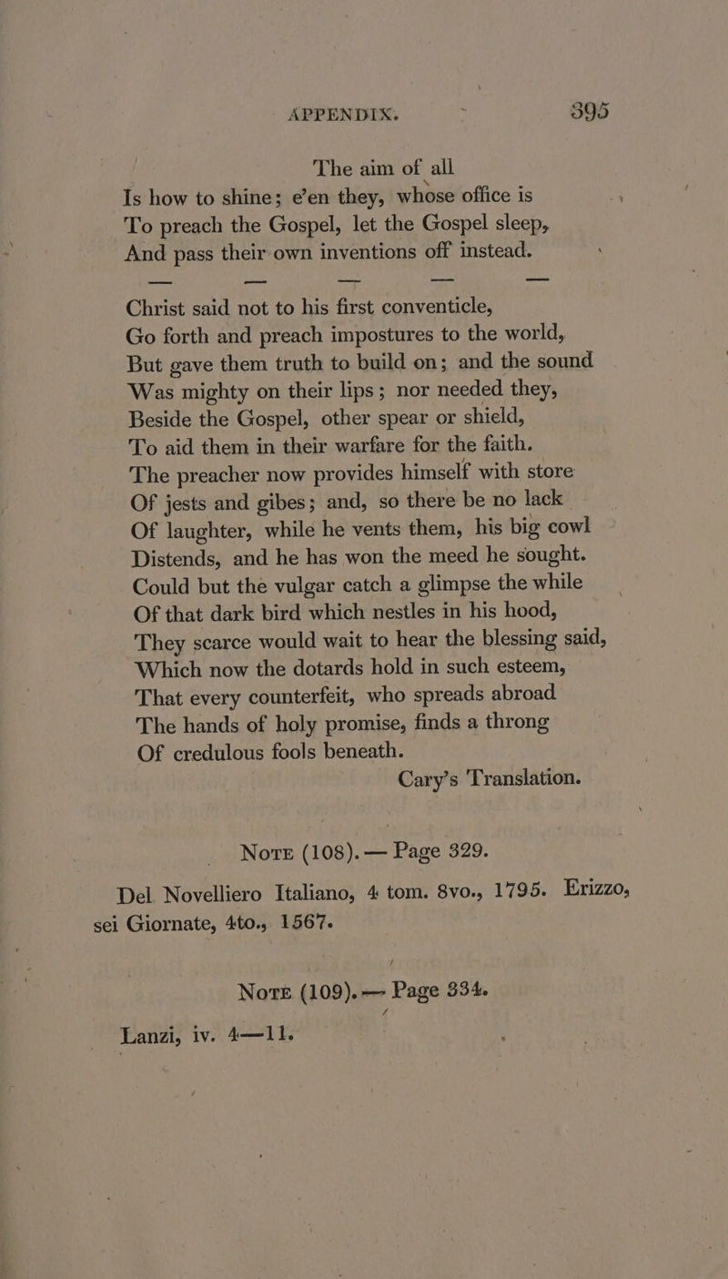 The aim of all Is how to shine; e’en they, whose office is To preach the Gospel, let the Gospel sleep, And pass their own inventions off instead. —— — ——e —— ——s Christ said not to his first conventicle, Go forth and preach impostures to the world, But gave them truth to build on; and the sound Was mighty on their lips; nor needed they, Beside the Gospel, other spear or shield, To aid them in their warfare for the faith. The preacher now provides himself with store Of jests and gibes; and, so there be no lack Of laughter, while he vents them, his big cowl Distends, and he has won the meed he sought. Could but the vulgar catch a glimpse the while Of that dark bird which nestles in his hood, They scarce would wait to hear the blessing said, Which now the dotards hold in such esteem, That every counterfeit, who spreads abroad The hands of holy promise, finds a throng Of credulous fools beneath. Cary’s Translation. Nove (108). — Page 329. Del Novelliero Italiano, 4 tom. 8vo., 1795. Erizzo, sei Giornate, 4to., 1567. / Norte (109). Page 334.