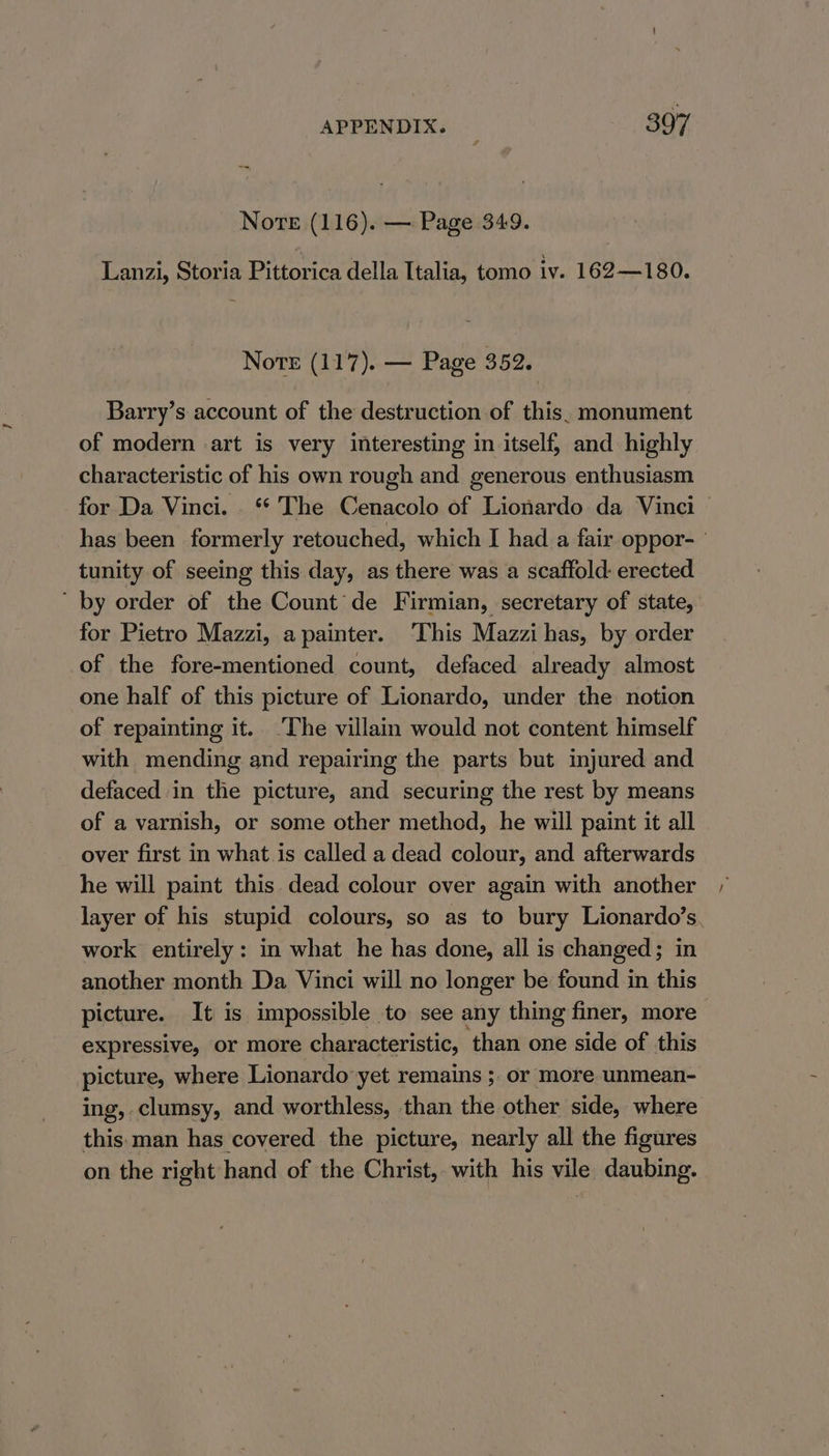 Nore (116). — Page 349. Lanzi, Storia Pittorica della Italia, tomo iv. 162—180. Note (117). — Page 352. Barry’s account of the destruction of this. monument of modern art is very interesting in itself; and highly characteristic of his own rough and generous enthusiasm for Da Vinci. ** The Cenacolo of Lionardo da Vinci — has been formerly retouched, which I had a fair oppor- tunity of seeing this day, as there was a scaffold: erected ’ by order of the Count de Firmian, secretary of state, for Pietro Mazzi, apainter. ‘This Mazzi has, by order of the fore-mentioned count, defaced already almost one half of this picture of Lionardo, under the notion of repainting it. ‘The villain would not content himself with mending and repairing the parts but injured and defaced in the picture, and securing the rest by means of a varnish, or some other method, he will paint it all over first in what. is called a dead colour, and afterwards he will paint this dead colour over again with another layer of his stupid colours, so as to bury Lionardo’s. work entirely: in what he has done, all is changed; in another month Da Vinci will no longer be found in this picture. It is impossible to see any thing finer, more expressive, or more characteristic, than one side of this picture, where Lionardo yet remains ; or more unmean- ing, clumsy, and worthless, than the other side, where this. man has covered the picture, nearly all the figures on the right hand of the Christ, with his vile daubing.