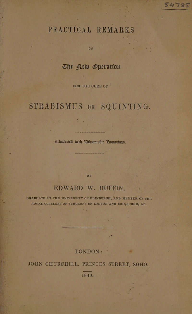 ~ * pt a. eng a ree i Fn ee pa : Sa78¢ PRACTICAL REMARKS Che Helv Operatton FOR THE CURE OF ' STRABISMUS or SQUINTING. Ellustrates with Lithographic Engrabings. ee BY EDWARD W. DUFEIN, GRADUATE IN THE UNIVERSITY OF EDINBURGH, AND MEMBER OF THE ROYAL COLLEGES OF SURGEONS OF LONDON AND EDINBURGH, ce 1840.