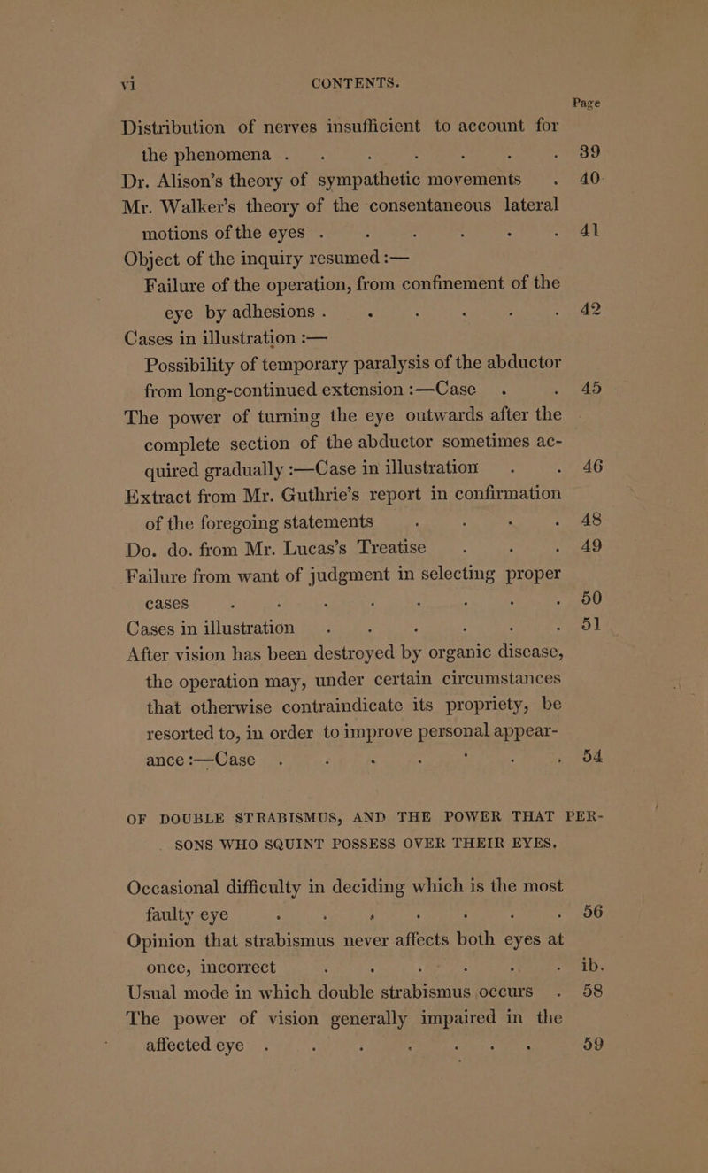 Distribution of nerves insufficient to account for the phenomena . . : Dr. Alison’s theory of sympathetic movements Mr. Walker’s theory of the consentaneous lateral motions of the eyes . Object of the inquiry resumed :-— Failure of the operation, from confinement of the eye by adhesions . : Cases in illustration :— Possibility of temporary paralysis of the abductor from long-continued extension :—Case The power of turning the eye outwards after the complete section of the abductor sometimes ac- quired gradually :—Case in illustration Extract from Mr. Guthrie’s report in confirmation of the foregoing statements Do. do. from Mr. Lucas’s Treatise Failure from want of judgment in selecting proper cases Cases in illustration : After vision has been destroyed by organic disease, the operation may, under certain circumstances that otherwise contraindicate its propriety, be resorted to, in order to improve personal appear- ance :—Case : 45 46 48 A9 30 51 4 . SONS WHO SQUINT POSSESS OVER THEIR EYES, Occasional difficulty in deciding which is the most faulty eye . . , 5 : : Opinion that strabismus never affects both eyes at once, incorrect . . Usual mode in which double strabismus occurs The power of vision generally impaired in the affected eye o6 ib. 38 59