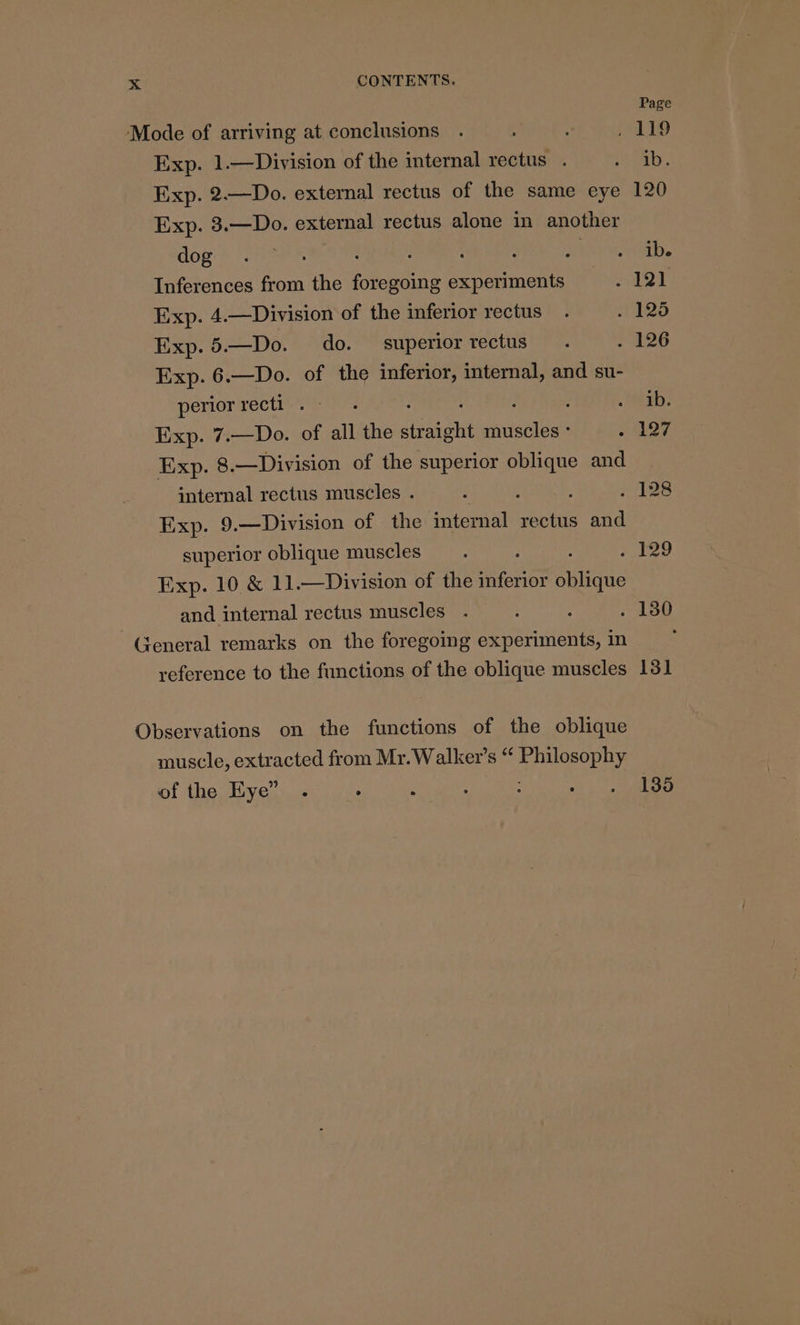 Page Mode of arriving at conclusions . : : , 119 Exp. 1.—Division of the internal rectus . ae. Exp. 2.—Do. external rectus of the same eye 120 Exp. 3.—Do. external rectus alone in another Bogie OSes, : 3 : : Sih et Inferences from the foregoing experiments aT Exp. 4.—Division of the inferior rectus . . 125 Exp.5.—Do. do. superiorrectus . 7 a2G Exp. 6.—Do. of the inferior, internal, and su- periorrecti .- . ' ; . MEE: Exp. 7.—Do. of all the straight muscles - ys Exp. 8.—Division of the superior oblique and internal rectus muscles . “ é , Fd §24) Exp. 9.—Division of the internal rectus and superior oblique muscles. : 2189 Exp. 10 &amp; 11.—Division of the inferior siene and internal rectus muscles . : . 180 General remarks on the foregoing experiments, in i reference to the functions of the oblique muscles 131 Observations on the functions of the oblique muscle, extracted from Mr.Walker’s “ Philosophy of the Eye”. . : ; : ot tees