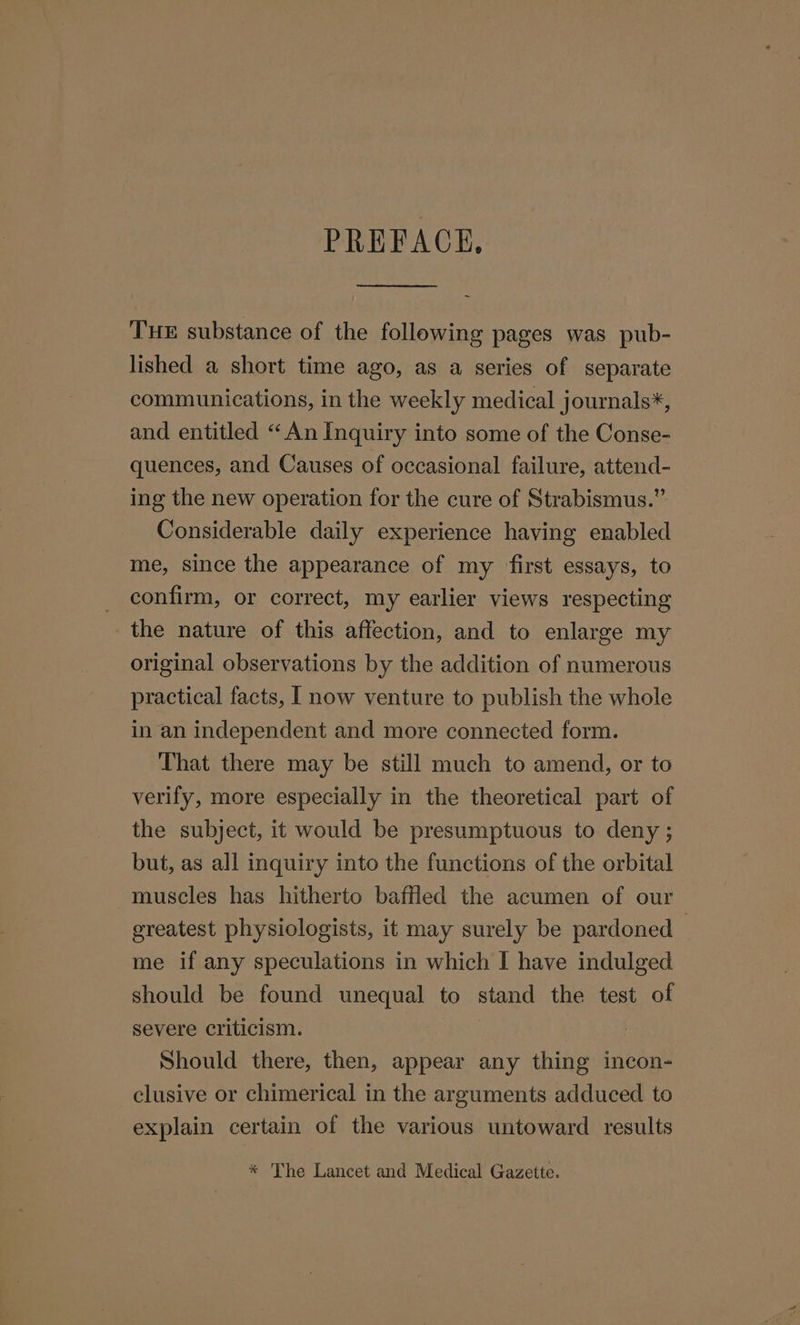 PREFACE, THE substance of the following pages was pub- lished a short time ago, as a series of separate communications, in the weekly medical journals*, and entitled “An Inquiry into some of the Conse- quences, and Causes of occasional failure, attend- ing the new operation for the cure of Strabismus.” Considerable daily experience having enabled me, since the appearance of my first essays, to confirm, or correct, my earlier views respecting the nature of this affection, and to enlarge my original observations by the addition of numerous practical facts, I now venture to publish the whole in an independent and more connected form. That there may be still much to amend, or to verify, more especially in the theoretical part of the subject, it would be presumptuous to deny ; but, as all inquiry into the functions of the orbital muscles has hitherto baffled the acumen of our greatest physiologists, it may surely be pardoned — me if any speculations in which I have indulged should be found unequal to stand the test of severe criticism. | Should there, then, appear any thing incon- clusive or chimerical in the arguments adduced to explain certain of the various untoward results * The Lancet and Medical Gazette.