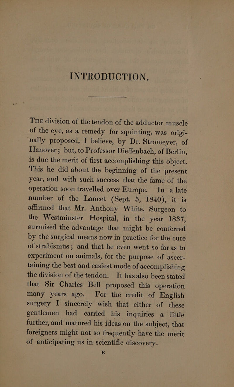 INTRODUCTION. THE division of the tendon of the adductor muscle of the eye, as a remedy for squinting, was origi- nally proposed, I believe, by Dr. Stromeyer, of Hanover; but, to Professor Dieffenbach, of Berlin, is due the merit of first accomplishing this object. This he did about the beginning of the present year, and with such success that the fame of the operation soon travelled over Europe. In a late number of the Lancet (Sept. 5, 1840), it is affirmed that Mr. Anthony White, Surgeon to the Westminster Hospital, in the year 1837, surmised the advantage that might be conferred by the surgical means now in practice for the cure of strabismus ; and that he even went so faras to experiment on animals, for the purpose of ascer- taining the best and easiest mode of accomplishing the division of the tendon. It hasalso been stated that Sir Charles Bell proposed this operation many years ago. For the credit of English surgery I sincerely wish that either of these gentlemen had carried his inquiries a little further, and matured his ideas on the subject, that foreigners might not so frequently have the merit of anticipating us in scientific discovery. B