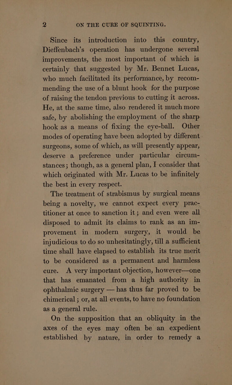 Since its introduction into this country, Dieffenbach’s operation has undergone several improvements, the most important of which is certainly that suggested by Mr. Bennet Lucas, who much facilitated its performance, by recom- mending the use of a blunt hook for the purpose of raising the tendon previous to cutting it across. He, at the same time, also rendered it much more safe, by abolishing the employment of the sharp hook as a means of fixing the eye-ball. Other modes of operating have been adopted by different surgeons, some of which, as will presently appear, deserve a preference under particular circum- stances; though, as a general plan, I consider that which originated with Mr. Lucas to be infinitely _ the best in every respect. The treatment of strabismus by surgical means being a novelty, we cannot expect every prac- titioner at once to sanction it; and even were all disposed to admit its claims to rank as an im- provement in modern surgery, it would be injudicious to do so unhesitatingly, till a sufficient time shall have elapsed to establish its true merit to be considered as a permanent and harmless cure. A very important objection, however—one that has emanated from a high authority in ophthalmic surgery — has thus far proved to be chimerical ; or, at all events, to have no foundation as a general rule. On the supposition that an obliquity in the axes of the eyes may often be an expedient established by nature, in order to remedy a