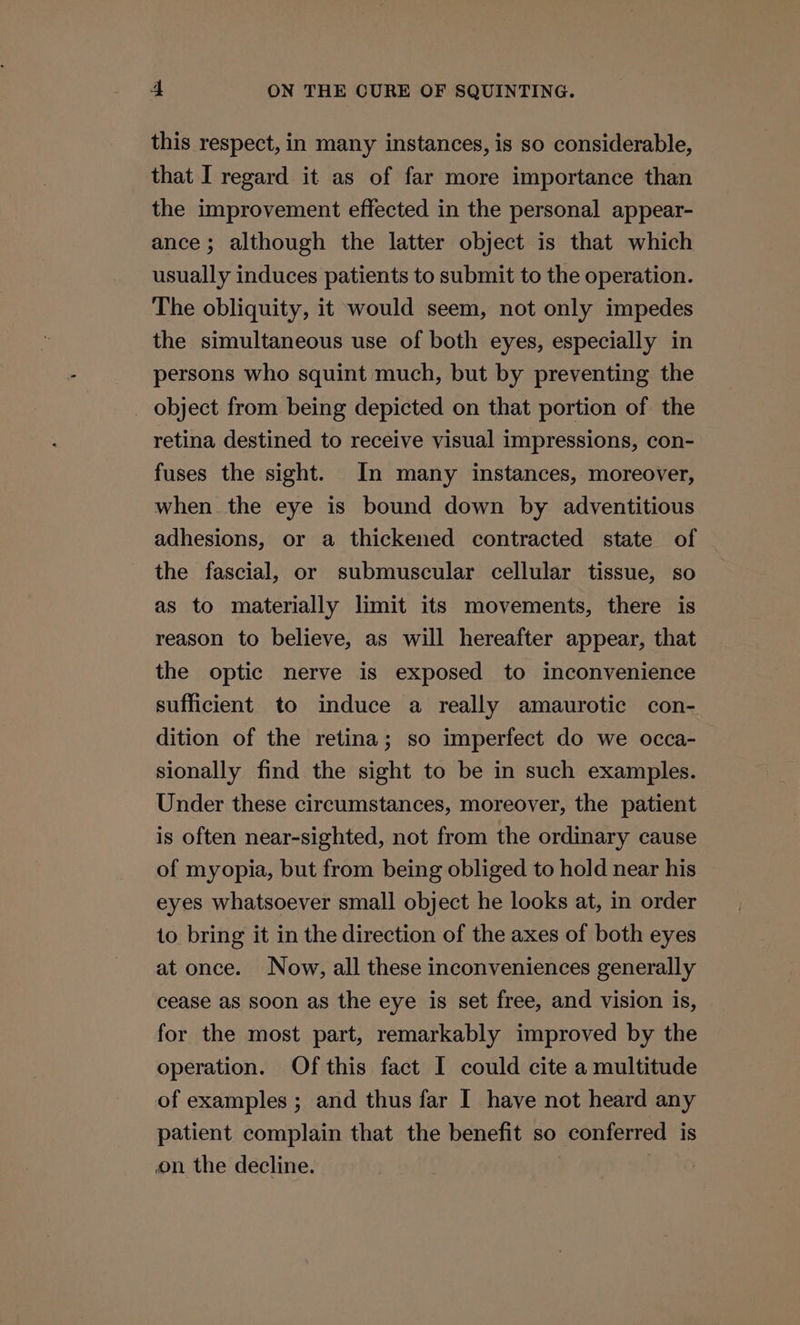 this respect, in many instances, is so considerable, that I regard it as of far more importance than the improvement effected in the personal appear- ance; although the latter object is that which usually induces patients to submit to the operation. The obliquity, it would seem, not only impedes the simultaneous use of both eyes, especially in persons who squint much, but by preventing the _ object from being depicted on that portion of the retina destined to receive visual impressions, con- fuses the sight. In many instances, moreover, when the eye is bound down by adventitious adhesions, or a thickened contracted state of the fascial, or submuscular cellular tissue, so as to materially limit its movements, there is reason to believe, as will hereafter appear, that the optic nerve is exposed to inconvenience sufficient to induce a really amaurotic con- dition of the retina; so imperfect do we occa- sionally find the sight to be in such examples. Under these circumstances, moreover, the patient is often near-sighted, not from the ordinary cause of myopia, but from being obliged to hold near his eyes whatsoever small object he looks at, in order to bring it in the direction of the axes of both eyes at once. Now, all these inconveniences generally cease as soon as the eye is set free, and vision is, for the most part, remarkably improved by the operation. Of this fact I could cite a multitude of examples ; and thus far I have not heard any patient complain that the benefit so conferred is on the decline.