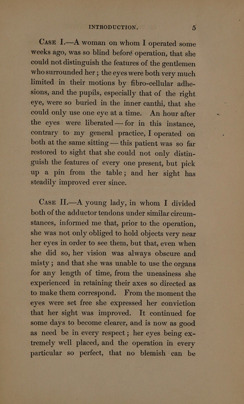 Case I.—A woman on whom I operated some weeks ago, was so blind beforé operation, that she could not distinguish the features of the gentlemen who surrounded her ; the eyes were both very much limited in their motions by fibro-cellular adhe- sions, and the pupils, especially that of the right eye, were so buried in the inner canthi, that she could only use one eye ata time. An hour after the eyes were liberated —for in this instance, contrary to my general practice, I operated on both at the same sitting — this patient was so far restored to sight that she could not only distin- guish the features of every one present, but pick up a pin from the table; and her sight has steadily improved ever since. CasE IJ.—A young lady, in whom I divided both of the adductor tendons under similar circum- stances, informed me that, prior to the operation, she was not only obliged to hold objects very near her eyes in order to see them, but that, even when she did so, her vision was always obscure and misty ; and that she was unable to use the organs for any length of time, from the uneasiness she experienced in retaining their axes so directed as to make them correspond. From the moment the eyes were set free she expressed her conviction that her sight was improved. It continued for some days to become clearer, and is now as good as need be in every respect ; her eyes being ex- tremely well placed, and the operation in every particular so perfect, that no blemish can be