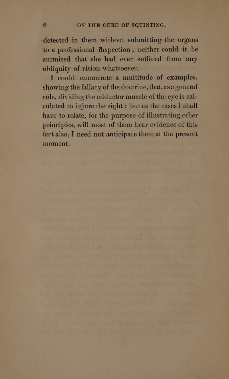 detected in them without submitting the organs to a professional ihspection ; neither could it be surmised that she had ever suffered from any obliquity of vision whatsoever. I could enumerate a multitude of examples, showing the fallacy of the doctrine, that, asa general rule, dividing the adductor muscle of the eye is cal- culated to injure the sight: butas the cases I shall have to relate, for the purpose of illustrating other principles, will most of them bear evidence of this fact also, I need not anticipate them at the present moment.