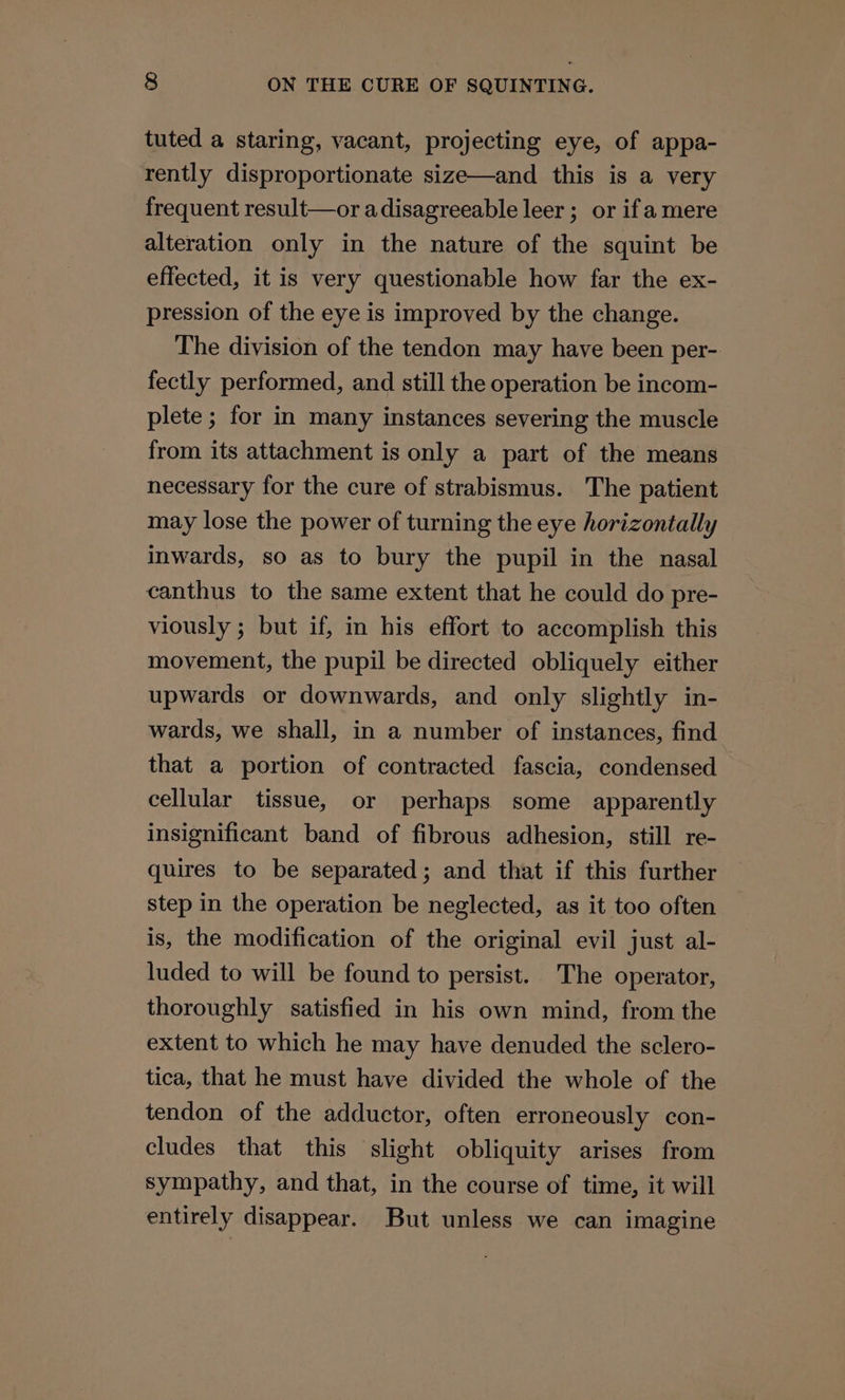 tuted a staring, vacant, projecting eye, of appa- rently disproportionate size—and this is a very frequent result—or adisagreeable leer ; or ifa mere alteration only in the nature of the squint be effected, it is very questionable how far the ex- pression of the eye is improved by the change. The division of the tendon may have been per- fectly performed, and still the operation be incom- plete ; for in many instances severing the muscle from its attachment is only a part of the means necessary for the cure of strabismus. The patient may lose the power of turning the eye horizontally inwards, so as to bury the pupil in the nasal canthus to the same extent that he could do pre- viously ; but if, in his effort to accomplish this movement, the pupil be directed obliquely either upwards or downwards, and only slightly in- wards, we shall, in a number of instances, find that a portion of contracted fascia, condensed cellular tissue, or perhaps some apparently insignificant band of fibrous adhesion, still re- quires to be separated; and that if this further step in the operation be neglected, as it too often is, the modification of the original evil just al- luded to will be found to persist. The operator, thoroughly satisfied in his own mind, from the extent to which he may have denuded the sclero- tica, that he must have divided the whole of the tendon of the adductor, often erroneously con- cludes that this slight obliquity arises from sympathy, and that, in the course of time, it will entirely disappear. But unless we can imagine