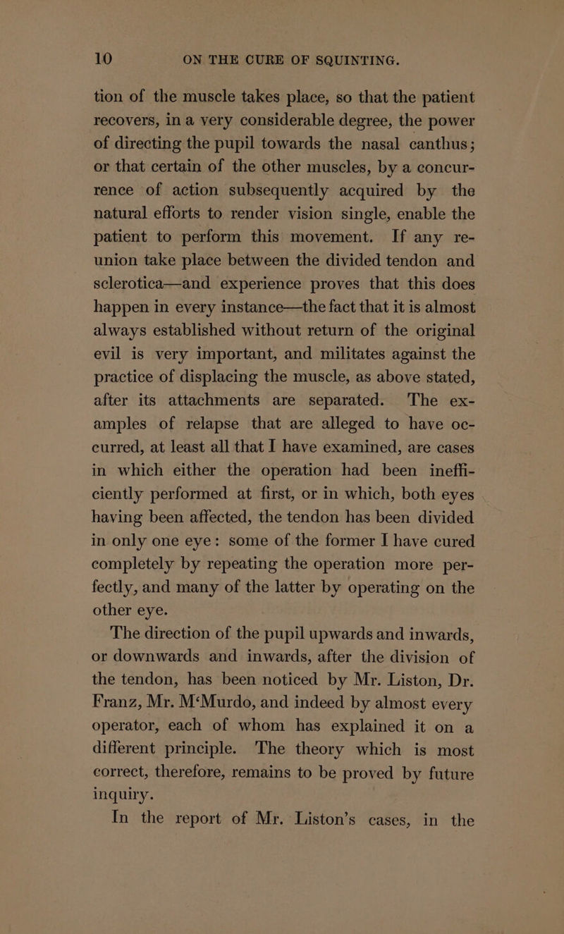 tion of the muscle takes place, so that the patient recovers, in a very considerable degree, the power of directing the pupil towards the nasal canthus ; or that certain of the other muscles, by a concur- rence of action subsequently acquired by the natural efforts to render vision single, enable the patient to perform this movement. If any re- union take place between the divided tendon and sclerotica—and experience proves that this does happen in every instance—the fact that it is almost always established without return of the original evil is very important, and militates against the practice of displacing the muscle, as above stated, after its attachments are separated. The ex- amples of relapse that are alleged to have oc- curred, at least all that I have examined, are cases in which either the operation had been ineffi- ciently performed at first, or in which, both eyes having been affected, the tendon has been divided in only one eye: some of the former I have cured completely by repeating the operation more _per- fectly, and many of the latter by operating on the other eye. The direction of the pupil upwards and inwards, or downwards and inwards, after the division of the tendon, has been noticed by Mr. Liston, Dr. Franz, Mr. M‘Murdo, and indeed by almost every operator, each of whom has explained it on a different principle. The theory which is most correct, therefore, remains to be proved by future inquiry. In the report of Mr. Liston’s cases, in the