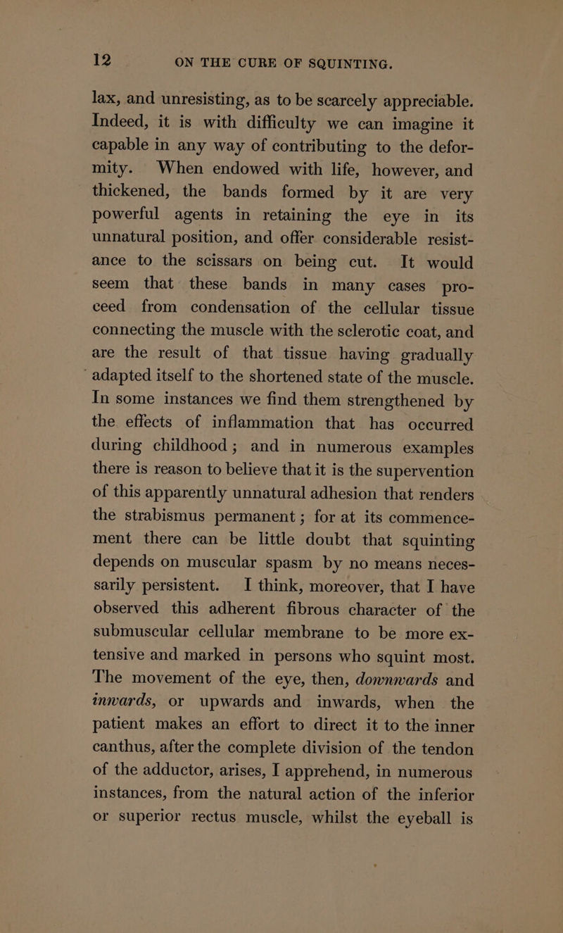 lax, and unresisting, as to be scarcely appreciable. Indeed, it is with difficulty we can imagine it capable in any way of contributing to the defor- mity. When endowed with life, however, and thickened, the bands formed by it are very powerful agents in retaining the eye in_ its unnatural position, and offer considerable resist- ance to the scissars on being cut. It would seem that these bands in many cases pro- ceed from condensation of the cellular tissue connecting the muscle with the sclerotic coat, and are the result of that tissue having gradually adapted itself to the shortened state of the muscle. In some instances we find them strengthened by the effects of inflammation that has occurred during childhood; and in numerous examples there is reason to believe that it is the supervention of this apparently unnatural adhesion that renders the strabismus permanent; for at its commence- ment there can be little doubt that squinting depends on muscular spasm by no means neces- sarily persistent. I think, moreover, that I have observed this adherent fibrous character of the submuscular cellular membrane to be more ex- tensive and marked in persons who squint most. The movement of the eye, then, downwards and inwards, or upwards and inwards, when the patient makes an effort to direct it to the inner canthus, after the complete division of the tendon of the adductor, arises, I apprehend, in numerous instances, from the natural action of the inferior or superior rectus muscle, whilst the eyeball is
