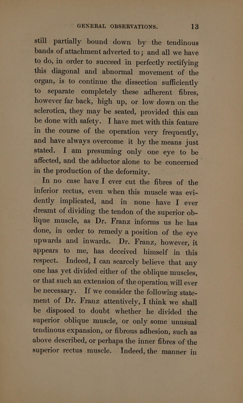 still partially bound down by the tendinous bands of attachment adverted to; and all we have to do, in order to succeed in perfectly rectifying this diagonal and abnormal movement of the organ, is to continue the dissection sufficiently to separate completely these adherent fibres, however far back, high up, or low down on the sclerotica, they may be seated, provided this can be done with safety. I have met with this feature in the course of the operation very frequently, and have always overcome it by the means just stated. I am presuming only one eye to be affected, and the adductor alone to be concerned in the production of the deformity. In no case have I ever cut the fibres of the inferior rectus, even when this muscle was evj- dently implicated, and in none have I ever dreamt of dividing the tendon of the superior ob- lique muscle, as Dr. Franz informs us he has done, in order to remedy a position of the eye upwards and inwards. Dr. Franz, however, it appears to me, has deceived himself in this respect. Indeed, I can scarcely believe that any one has yet divided either of the oblique muscles, or that such an extension of the operation will ever be necessary. If we consider the following state- ment of Dr. Franz attentively, I think we shall be disposed to doubt whether he divided the superior oblique muscle, or only some unusual _ tendinous expansion, or fibrous adhesion, such as above described, or perhaps the inner fibres of the superior rectus muscle. Indeed, the manner in