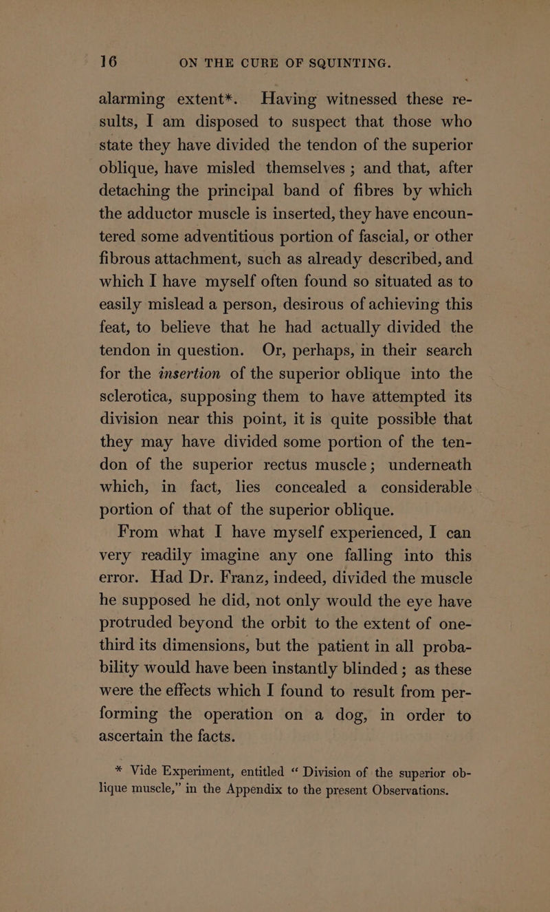 alarming extent*. Having witnessed these re- sults, I am disposed to suspect that those who state they have divided the tendon of the superior oblique, have misled themselves ; and that, after detaching the principal band of fibres by which the adductor muscle is inserted, they have encoun- tered some adventitious portion of fascial, or other fibrous attachment, such as already described, and which I have myself often found so situated as to easily mislead a person, desirous of achieving this feat, to believe that he had actually divided the tendon in question. Or, perhaps, in their search for the insertion of the superior oblique into the sclerotica, supposing them to have attempted its division near this point, it is quite possible that they may have divided some portion of the ten- don of the superior rectus muscle; underneath which, in fact, lies concealed a considerable portion of that of the superior oblique. From what I have myself experienced, I can very readily imagine any one falling into this error. Had Dr. Franz, indeed, divided the muscle he supposed he did, not only would the eye have protruded beyond the orbit to the extent of one- third its dimensions, but the patient in all proba- bility would have been instantly blinded ; as these were the effects which I found to result from per- forming the operation on a dog, in order to ascertain the facts. * Vide Experiment, entitled “ Division of the superior ob- lique muscle,” in the Appendix to the present Observations.