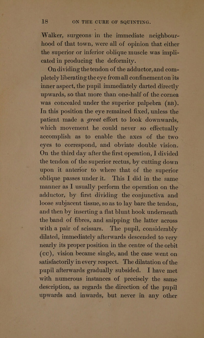 Walker, surgeons in the immediate neighbour- hood of that town, were all of opinion that either the superior or inferior oblique muscle was impli- cated in producing the deformity. On dividing the tendon of the adductor, and com- pletely liberating the eye from all confinement on its inner aspect, the pupil immediately darted directly upwards, so that more than one-half of the cornea was concealed under the superior palpebra (BB). In this position the eye remained fixed, unless the patient made a great effort to look downwards, which movement he could never so effectually accomplish as to enable the axes of the two eyes to correspond, and obviate double vision. On the third day after the first operation, I divided the tendon of the superior rectus, by cutting down upon it anterior to where that of the superior oblique passes under it. This I did in the same manner as I usually perform the operation on the adductor, by first dividing the conjunctiva and loose subjacent tissue, so as to lay bare the tendon, and then by inserting a flat blunt hook underneath the band of fibres, and snipping the latter across with a pair of scissars. ‘The pupil, considerably dilated, immediately afterwards descended to very nearly its proper position in the centre of the orbit (cc), vision became single, and the case went on satisfactorily inevery respect. The dilatation of the pupil afterwards gradually subsided. I have met with numerous instances of precisely the same description, as regards the direction of the pupil upwards and inwards, but never in any other