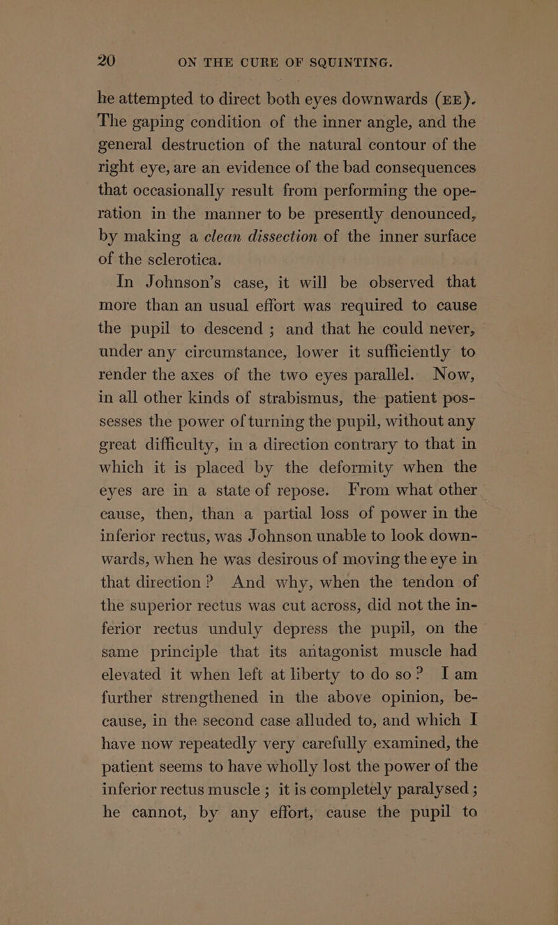 he attempted to direct both eyes downwards (EE). The gaping condition of the inner angle, and the general destruction of the natural contour of the right eye, are an evidence of the bad consequences that occasionally result from performing the ope- ration in the manner to be presently denounced, by making a clean dissection of the inner surface of the sclerotica. | In Johnson’s case, it will be observed that more than an usual effort was required to cause the pupil to descend ; and that he could never, under any circumstance, lower it sufficiently to render the axes of the two eyes parallel. Now, in all other kinds of strabismus, the patient pos- sesses the power ofturning the pupil, without any great difficulty, in a direction contrary to that in which it is placed by the deformity when the eyes are in a stateof repose. From what other cause, then, than a partial loss of power in the inferior rectus, was Johnson unable to look down- wards, when he was desirous of moving the eye in| that direction ? And why, when the tendon of the superior rectus was cut across, did not the in- ferior rectus unduly depress the pupil, on the same principle that its antagonist muscle had elevated it when left at liberty todo so? Iam further strengthened in the above opinion, be- cause, in the second case alluded to, and which I have now repeatedly very carefully examined, the patient seems to have wholly lost the power of the inferior rectus muscle ; it is completely paralysed ; he cannot, by any effort, cause the pupil to