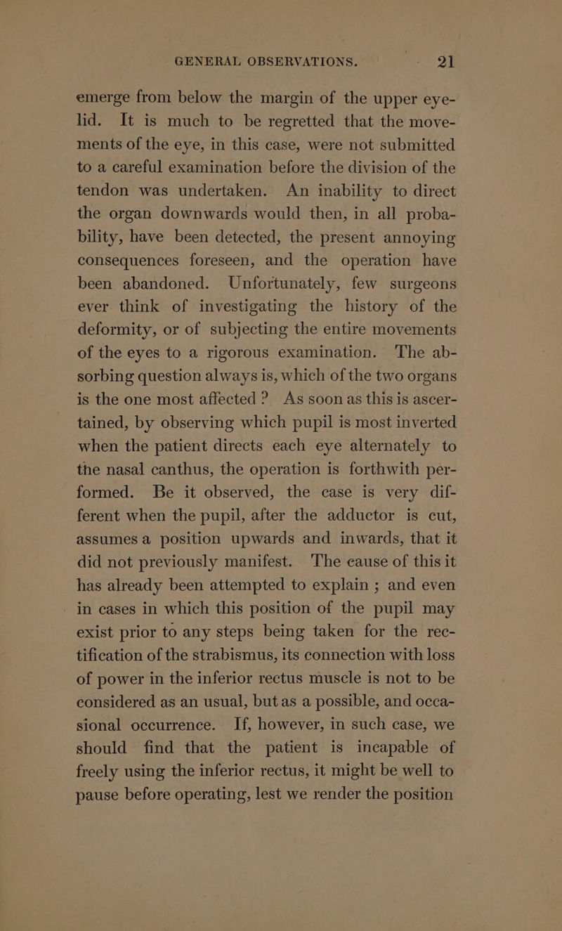 emerge from below the margin of the upper eye- lid. It is much to be regretted that the move- ments of the eye, in this case, were not submitted to a careful examination before the division of the tendon was undertaken. An inability to direct the organ downwards would then, in all proba- bility, have been detected, the present annoying consequences foreseen, and the operation have been abandoned. Unfortunately, few surgeons ever think of investigating the history of the deformity, or of subjecting the entire movements of the eyes to a rigorous examination. The ab- sorbing question always is, which of the two organs is the one most affected ? As soon as this is ascer- tained, by observing which pupil is most inverted when the patient directs each eye alternately to the nasal canthus, the operation is forthwith per- formed. Be it observed, the case is very dif- ferent when the pupil, after the adductor is cut, assumes a position upwards and inwards, that it did not previously manifest. ‘The cause of this it has already been attempted to explain ; and even in cases in which this position of the pupil may exist prior to any steps being taken for the rec- tification of the strabismus, its connection with loss of power in the inferior rectus muscle is not to be considered as an usual, but as a possible, and occa- sional occurrence. If, however, in such case, we should find that the patient is incapable of freely using the inferior rectus, it might be well to pause before operating, lest we render the position