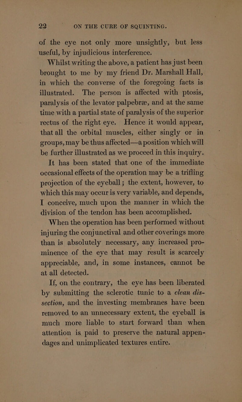 of the eye not only more unsightly, but less useful, by injudicious interference. Whilst writing the above, a patient has just been brought to me by my friend Dr. Marshall Hall, in which the converse of the foregoing facts is illustrated. The person is affected with ptosis, paralysis of the levator palpebre, and at the same time with a partial state of paralysis of the superior rectus of the right eye. Hence it would appear, that all the orbital muscles, either singly or in groups, may be thus affected—a position which will be further illustrated as we proceed in this inquiry. It has been stated that one of the immediate occasional effects of the operation may be a trifling projection of the eyeball; the extent, however, to which this may occur is very variable, and depends, I conceive, much upon the manner in which the division of the tendon has been accomplished. When the operation has been performed without injuring the conjunctival and other coverings more than is absolutely necessary, any increased pro- minence of the eye that may result is scarcely appreciable, and, in some instances, cannot be at all detected. If, on the contrary, the eye has been liberated by submitting the sclerotic tunic to a clean dis- section, and the investing membranes have been removed to an unnecessary extent, the eyeball is much more liable to start forward than when attention is paid to preserve the natural appen- dages and unimplicated textures entire.