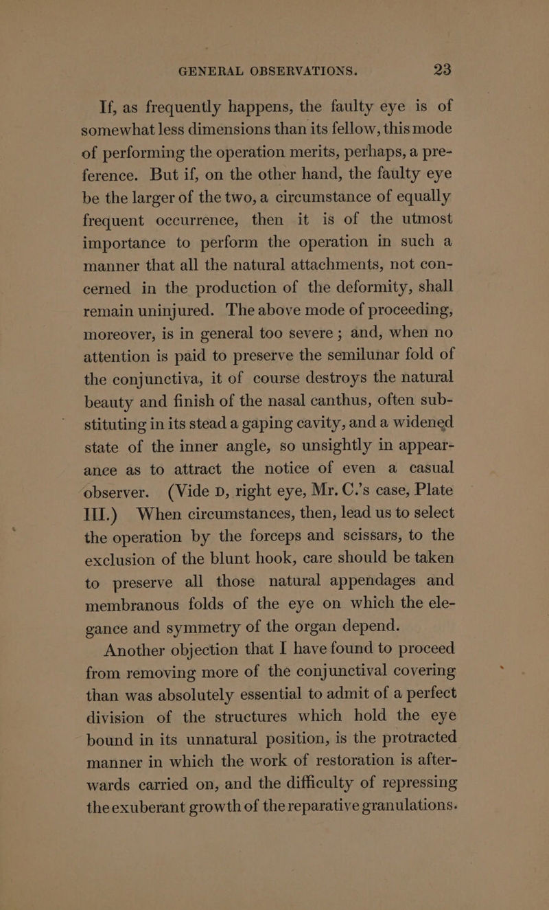If, as frequently happens, the faulty eye is of somewhat less dimensions than its fellow, this mode of performing the operation merits, perhaps, a pre- ference. But if, on the other hand, the faulty eye be the larger of the two, a circumstance of equally frequent occurrence, then it is of the utmost importance to perform the operation in such a manner that all the natural attachments, not con- cerned in the production of the deformity, shall remain uninjured. The above mode of proceeding, moreover, is in general too severe ; and, when no attention is paid to preserve the semilunar fold of the conjunctiva, it of course destroys the natural beauty and finish of the nasal canthus, often sub- stituting in its stead a gaping cavity, and a widened state of the inner angle, so unsightly in appear- ance as to attract the notice of even a casual ‘observer. (Vide D, right eye, Mr. C.’s case, Plate III.) When circumstances, then, lead us to select the operation by the forceps and scissars, to the exclusion of the blunt hook, care should be taken to preserve all those natural appendages and membranous folds of the eye on which the ele- gance and symmetry of the organ depend. Another objection that I have found to proceed from removing more of the conjunctival covering than was absolutely essential to admit of a perfect division of the structures which hold the eye bound in its unnatural position, is the protracted manner in which the work of restoration is after- wards carried on, and the difficulty of repressing the exuberant growth of the reparative granulations.