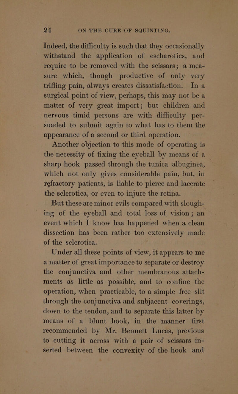 Indeed, the difficulty is such that they occasionally withstand the application of escharotics, and require to be removed with the scissars; a mea- sure which, though productive of only very trifling pain, always creates dissatisfaction. In a surgical point of view, perhaps, this may not be a matter of very great import; but children and nervous timid persons are with difficulty per- suaded to submit again to what has to them the appearance of a second or third operation. Another objection to this mode of operating is the necessity of fixing the eyeball by means of a sharp hook passed through the tunica albuginea, — which not only gives considerable pain, but, in refractory patients, is liable to pierce and lacerate the sclerotica, or even to injure the retina. But these are minor evils compared with slough- ing of the eyeball and total loss of vision; an event which I know has happened when a clean dissection has been rather too extensively made of the sclerotica. | . Under all these points of view, it appears to me a matter of great importance to separate or destroy the conjunctiva and other membranous attach- ments as little as possible, and to confine the operation, when practicable, to a simple free slit through the conjunctiva and subjacent coverings, down to the tendon, and to separate this latter by means of a blunt hook, in the manner first recommended by Mr. Bennett Lucas, previous to cutting it across with a pair of scissars in- serted between the convexity of the hook and