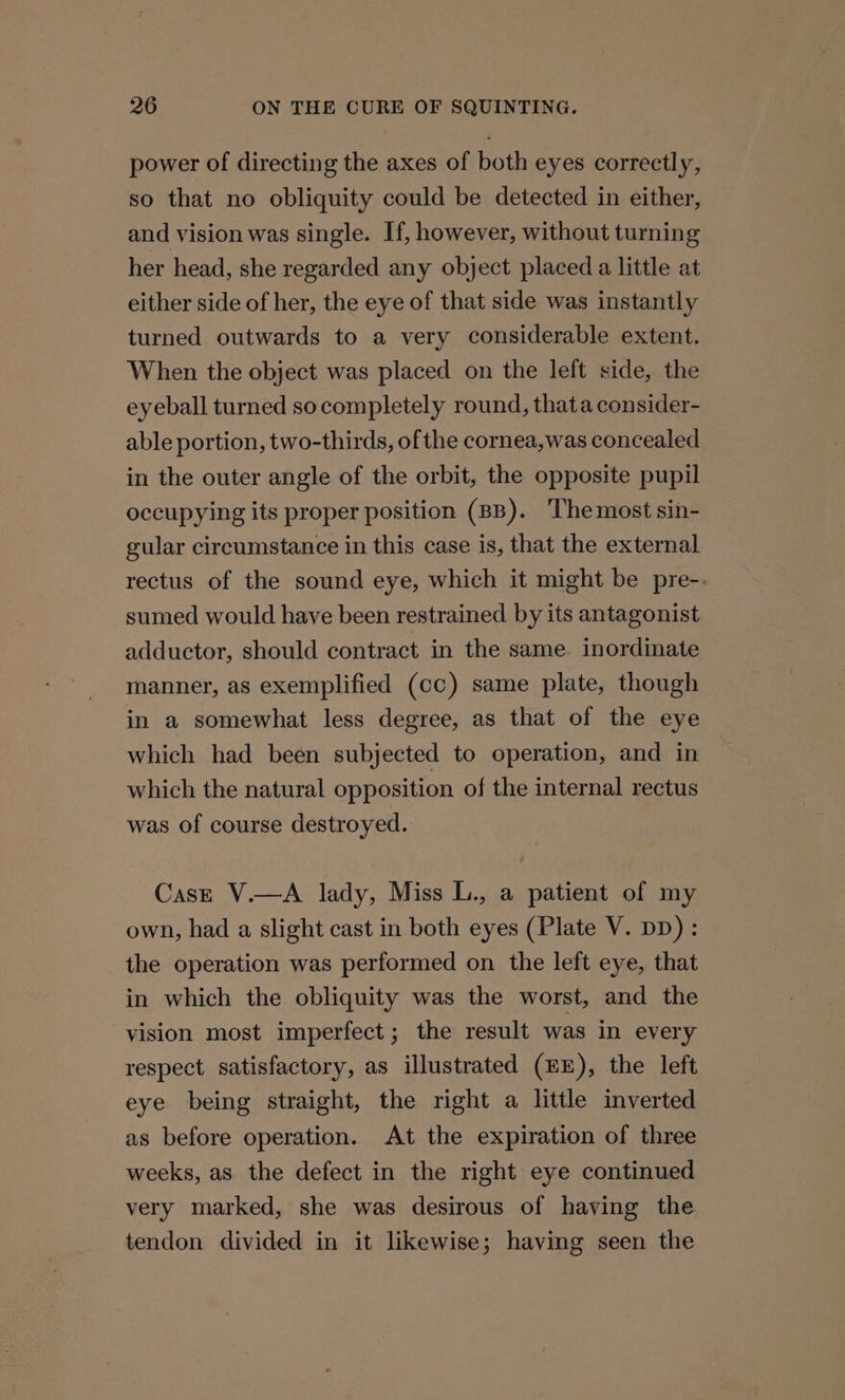 power of directing the axes of both eyes correctly, so that no obliquity could be detected in either, and vision was single. If, however, without turning her head, she regarded any object placed a little at either side of her, the eye of that side was instantly turned outwards to a very considerable extent. When the object was placed on the left side, the eyeball turned so completely round, thata consider- able portion, two-thirds, ofthe cornea,was concealed in the outer angle of the orbit, the opposite pupil occupying its proper position (BB). ‘The most sin- gular circumstance in this case is, that the external rectus of the sound eye, which it might be pre-. sumed would have been restrained by its antagonist adductor, should contract in the same. inordinate manner, as exemplified (cc) same plate, though in a somewhat less degree, as that of the eye which had been subjected to operation, and in which the natural opposition of the internal rectus was of course destroyed. Cast V.—A lady, Miss L., a patient of my own, had a slight cast in both eyes (Plate V. DD) : the operation was performed on the left eye, that in which the obliquity was the worst, and the vision most imperfect ; the result was in every respect satisfactory, as illustrated (EE), the left eye being straight, the right a little inverted as before operation. At the expiration of three weeks, as. the defect in the right eye continued very marked, she was desirous of having the tendon divided in it likewise; having seen the