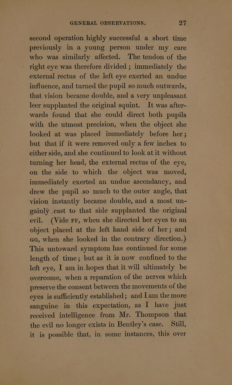 second operation highly successful a short time previously in a young person under my care who was similarly affected. ‘The tendon of the right eye was therefore divided ; immediately the external rectus of the left eye exerted an undue influence, and turned the pupil so much outwards, that vision became double, and a very unpleasant leer supplanted the original squint. It was after- wards found that she could direct both pupils with the utmost precision, when the object she looked at was placed immediately before her ; but that if it were removed only a few inches to either side, and she continued to look at it without turning her head, the external rectus of the eye, on the side to which the object was moved, immediately exerted an undue ascendancy, and drew the pupil so much to the outer angle, that vision instantly became double, and a most un- gainly .cast to that side supplanted the original evil. (Vide FF, when she directed her eyes to an object placed at the left hand side of her; and GG, when she looked in the contrary direction.) This untoward symptom has continued for some length of time; but as it is now confined to the left eye, I am in hopes that it will ultimately be overcome, when a reparation of the nerves which preserve the consent between the movements of the eyes is sufficiently established; and lam the more sanguine in this expectation, as [ have just received intelligence from Mr. Thompson that the evil no longer exists in Bentley’s case. Still, it is possible that, in some instances, this over