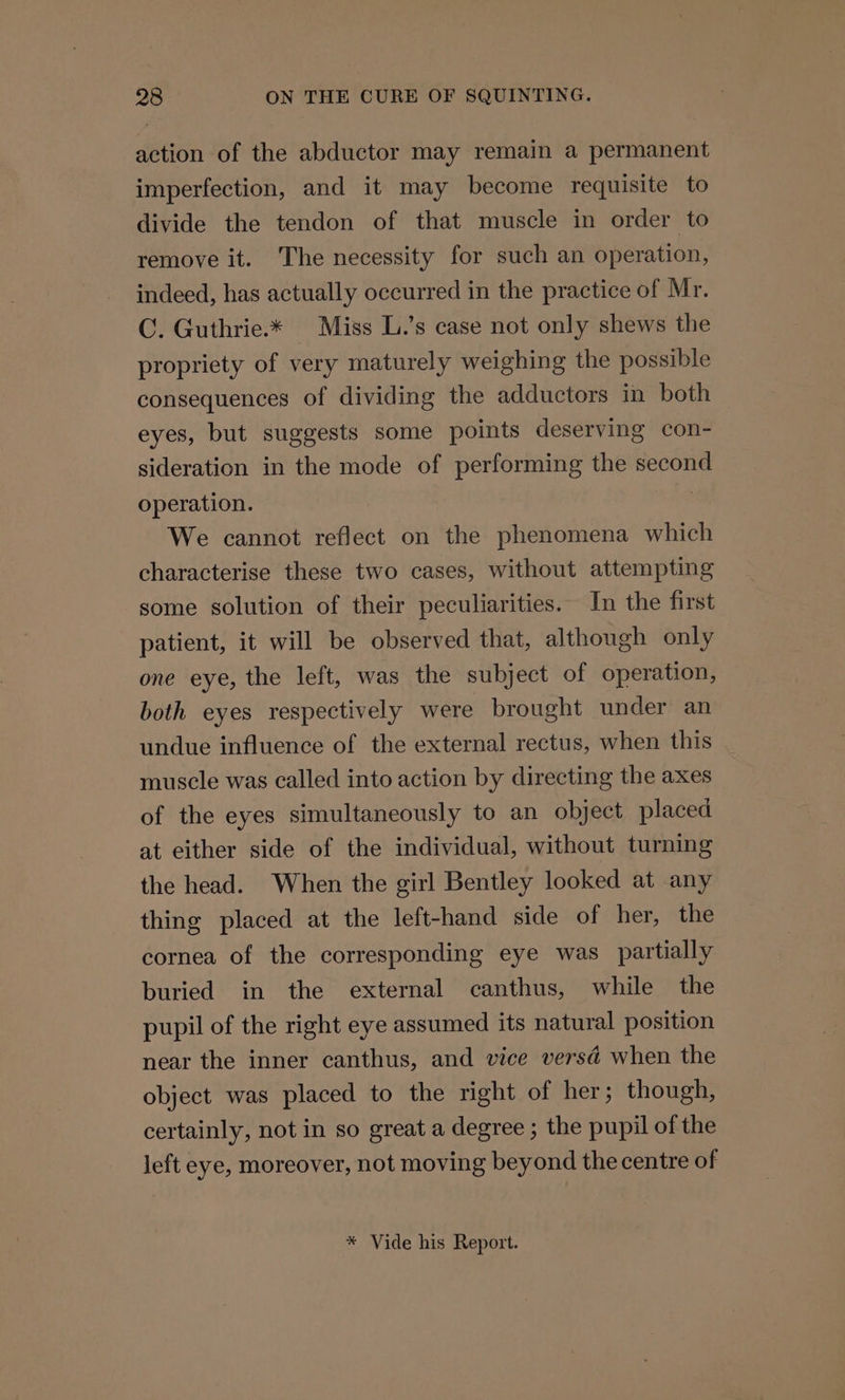 action of the abductor may remain a permanent imperfection, and it may become requisite to divide the tendon of that muscle in order to remove it. The necessity for such an operation, indeed, has actually occurred in the practice of Mr. C. Guthrie.* Miss L.’s case not only shews the propriety of very maturely weighing the possible consequences of dividing the adductors in both eyes, but suggests some points deserving con- sideration in the mode of performing the second operation. We cannot reflect on the phenomena which characterise these two cases, without attempting some solution of their peculiarities. In the first patient, it will be observed that, although only one eye, the left, was the subject of operation, both eyes respectively were brought under an undue influence of the external rectus, when this muscle was called into action by directing the axes of the eyes simultaneously to an object placed at either side of the individual, without turning the head. When the girl Bentley looked at any thing placed at the left-hand side of her, the cornea of the corresponding eye was partially buried in the external canthus, while the pupil of the right eye assumed its natural position near the inner canthus, and vice versd when the object was placed to the right of her; though, certainly, not in so great a degree ; the pupil of the left eye, moreover, not moving beyond the centre of * Vide his Report.