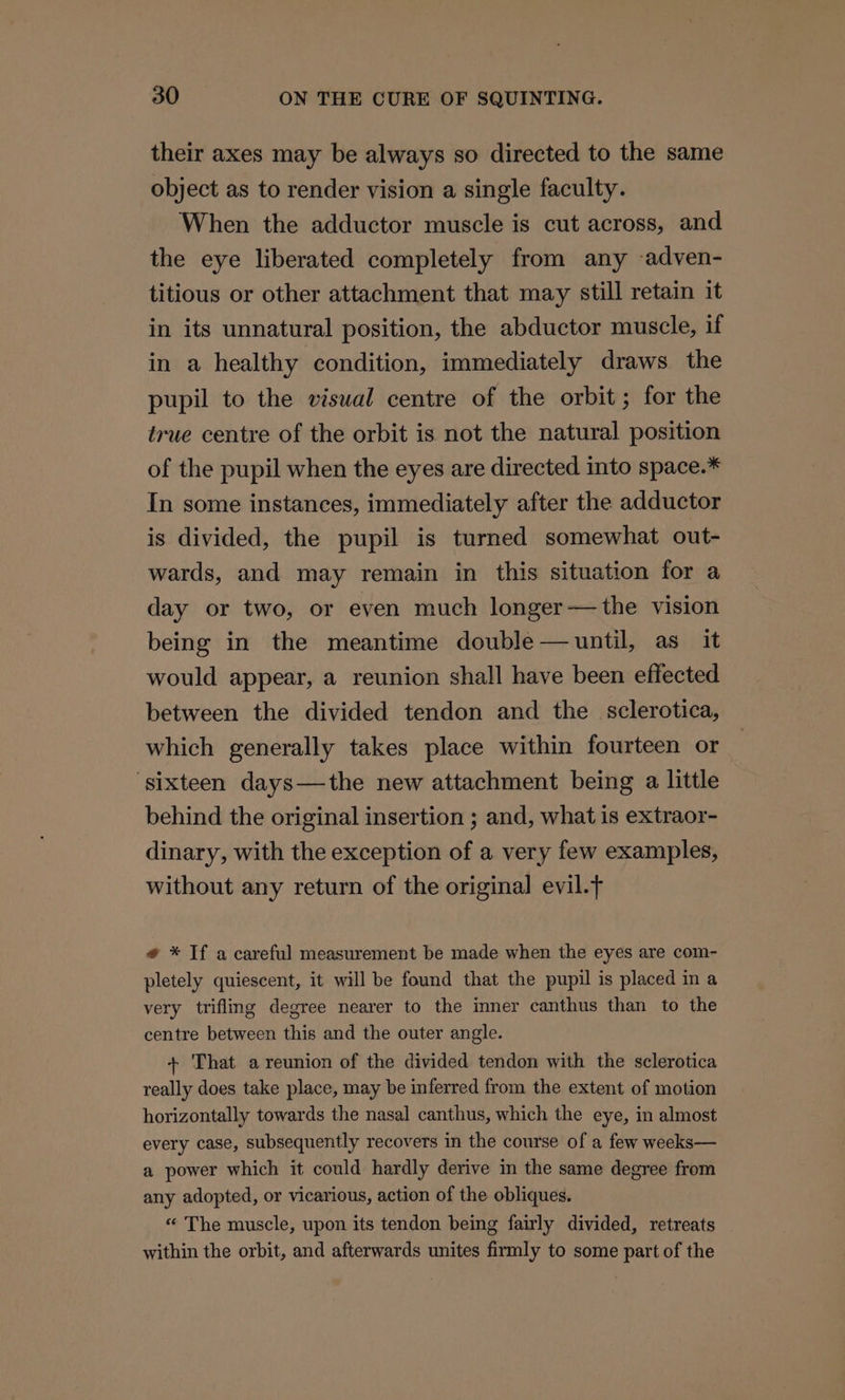 their axes may be always so directed to the same object as to render vision a single faculty. When the adductor muscle is cut across, and the eye liberated completely from any -adven- titious or other attachment that may still retain it in its unnatural position, the abductor muscle, if in a healthy condition, immediately draws the pupil to the visual centre of the orbit; for the true centre of the orbit is not the natural position of the pupil when the eyes are directed into space.* In some instances, immediately after the adductor is divided, the pupil is turned somewhat out- wards, and may remain in this situation for a day or two, or even much longer—the vision being in the meantime double — until, as it would appear, a reunion shall have been effected between the divided tendon and the _sclerotica, which generally takes place within fourteen or ‘sixteen days—the new attachment being a little behind the original insertion ; and, what is extraor- dinary, with the exception of a very few examples, without any return of the original evil. # * Tf a careful measurement be made when the eyes are com- pletely quiescent, it will be found that the pupil is placed in a very trifling degree nearer to the inner canthus than to the centre between this and the outer angle. + That a reunion of the divided tendon with the sclerotica really does take place, may be inferred from the extent of motion horizontally towards the nasal canthus, which the eye, in almost every case, subsequently recovers in the course of a few weeks— a power which it could hardly derive in the same degree from any adopted, or vicarious, action of the obliques. « The muscle, upon its tendon being fairly divided, retreats within the orbit, and afterwards unites firmly to some part of the