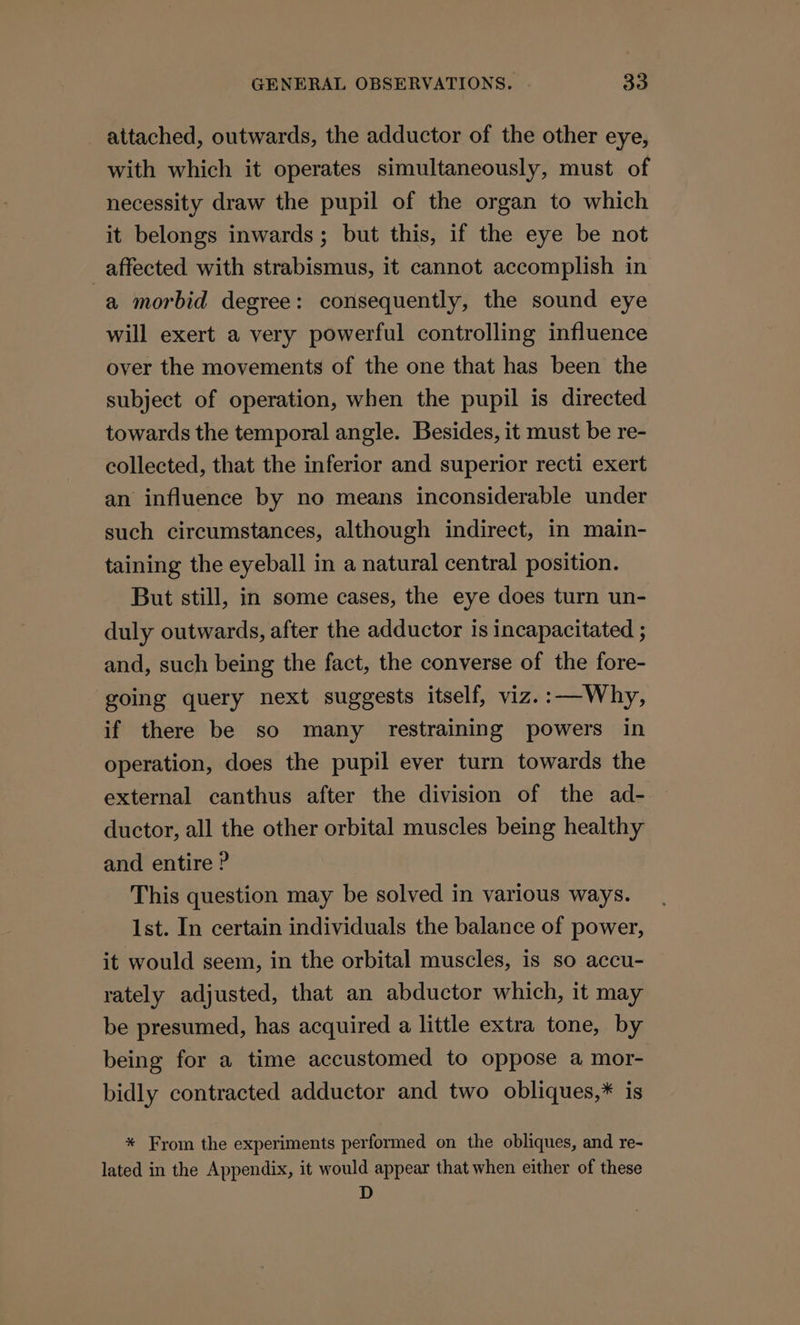 attached, outwards, the adductor of the other eye, with which it operates simultaneously, must of necessity draw the pupil of the organ to which it belongs inwards; but this, if the eye be not affected with strabismus, it cannot accomplish in a morbid degree: consequently, the sound eye will exert a very powerful controlling influence over the movements of the one that has been the subject of operation, when the pupil is directed towards the temporal angle. Besides, it must be re- collected, that the inferior and superior recti exert an influence by no means inconsiderable under such circumstances, although indirect, in main- taining the eyeball in a natural central position. But still, in some cases, the eye does turn un- duly outwards, after the adductor is incapacitated ; and, such being the fact, the converse of the fore- going query next suggests itself, viz.:—Why, if there be so many restraining powers in operation, does the pupil ever turn towards the external canthus after the division of the ad- ductor, all the other orbital muscles being healthy and entire ? This question may be solved in various ways. Ist. In certain individuals the balance of power, it would seem, in the orbital muscles, is so accu- rately adjusted, that an abductor which, it may be presumed, has acquired a little extra tone, by being for a time accustomed to oppose a mor- bidly contracted adductor and two obliques,* is * From the experiments performed on the obliques, and re- lated in the Appendix, it would appear that when either of these D