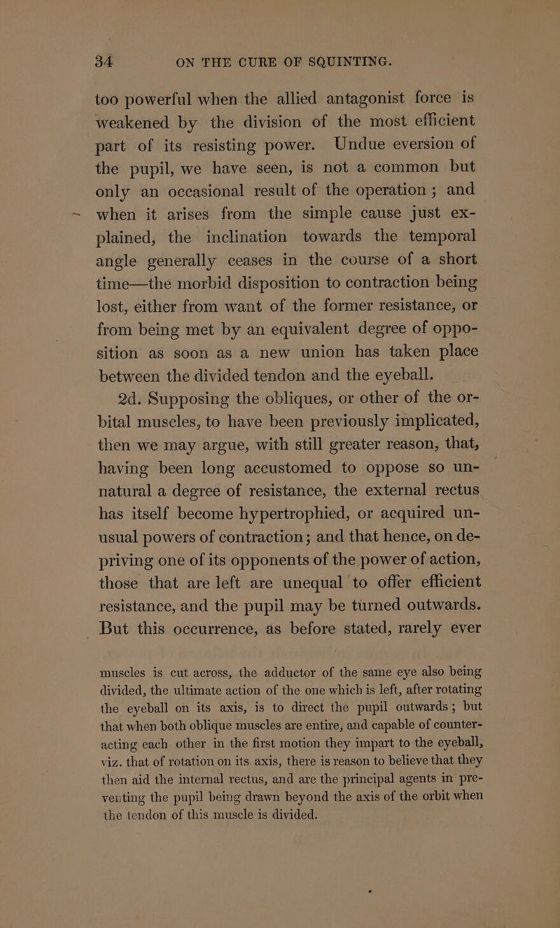 too powerful when the allied antagonist force ‘is weakened by the division of the most efficient part of its resisting power. Undue eversion of the pupil, we have seen, is not a common but only an occasional result of the operation ; and when it arises from the simple cause just ex- plained, the inclination towards the temporal angle generally ceases in the course of a short time—the morbid disposition to contraction being lost, either from want of the former resistance, or from being met by an equivalent degree of oppo- sition as soon as a new union has taken place between the divided tendon and the eyeball. 2d. Supposing the obliques, or other of the or- bital muscles, to have been previously implicated, then we may argue, with still greater reason, that, having been long accustomed to oppose so un- natural a degree of resistance, the external rectus has itself become hypertrophied, or acquired un- usual powers of contraction; and that hence, on de- priving one of its opponents of the power of action, those that are left are unequal to offer efficient resistance, and the pupil may be turned outwards. _ But this occurrence, as before stated, rarely ever muscles is cut across, the adductor of the same eye also being divided, the ultimate action of the one which is left, after rotating the eyeball on its axis, is to direct the pupil outwards; but that when both oblique muscles are entire, and capable of counter- acting each other in the first motion they impart to the eyeball, viz. that of rotation on its axis, there is reason to believe that they then aid the internal rectus, and are the principal agents in pre- verting the pupil being drawn beyond the axis of the orbit when the tendon of this muscle is divided.