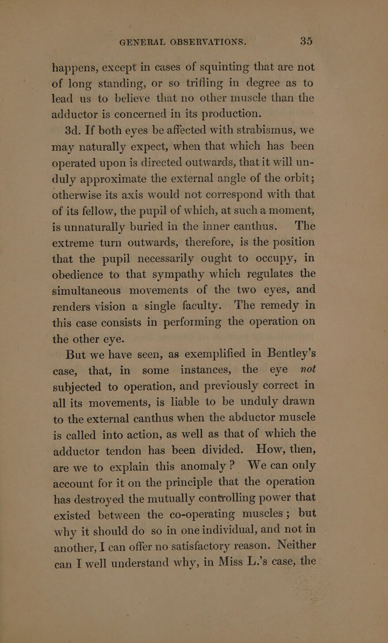 happens, except in eases of squinting that are not of long standing, or so trifling in degree as to lead us to believe that no other muscle than the adductor is concerned in its production. 3d. If both eyes be affected with strabismus, we may naturally expect, when that which has been operated upon is directed outwards, that it will un- duly approximate the external angle of the orbit; otherwise its axis would not correspond with that of its fellow, the pupil of which, at such a moment, is unnaturally buried in the inner canthus. The extreme turn outwards, therefore, is the position that the pupil necessarily ought to occupy, in obedience to that sympathy which regulates the simultaneous movements of the two eyes, and renders vision a single faculty. The remedy in this case consists in performing the operation on the other eye. But we have seen, as exemplified in Bentley’s case, that, in some instances, the eye not subjected to operation, and previously correct in all its movements, is liable to be unduly drawn to the external canthus when the abductor muscle is called into action, as well as that of which the adductor tendon has been divided. How, then, are we to explain this anomaly? We can only account for it on the principle that the operation has destroyed the mutually controlling power that existed between the co-operating muscles; but why it should do so in one individual, and not in another, I can offer no satisfactory reason. Neither can I well understand why, in Miss L.’s case, the