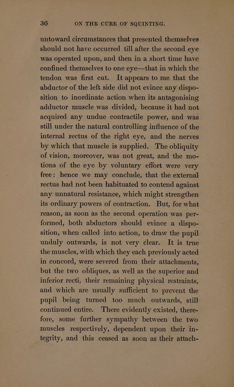 untoward circumstances that presented themselves should not have occurred till after the second eye was operated upon, and then in a short time have confined themselves to one eye—that in which the tendon was first cut. It appears to me that the abductor of the left side did not evince any dispo- sition to inordinate action when its antagonising adductor muscle was divided, because it had not acquired any undue contractile power, and was still under the natural controlling influence of the internal rectus of the right eye, and the nerves by which that muscle is supplied. The obliquity of vision, moreover, was not great, and the mo- tions of the eye by voluntary effort were very free: hence we may conclude, that the external rectus had not been habituated to contend against any unnatural resistance, which might strengthen its ordinary powers of contraction. But, for what reason, as soon as the second operation was per- formed, both abductors should evince a dispo- sition, when called into action, to draw the pupil unduly outwards, is not very clear. It is true the muscles, with which they each previously acted in concord, were severed from their attachments, but the two obliques, as well as the superior and inferior recti, their remaining physical restraints, and which are usually sufficient to prevent the pupil being turned too much _ outwards, still continued entire. There evidently existed, there- fore, some further sympathy between the two muscles respectively, dependent upon their in- tegrity, and this ceased as soon as their attach-