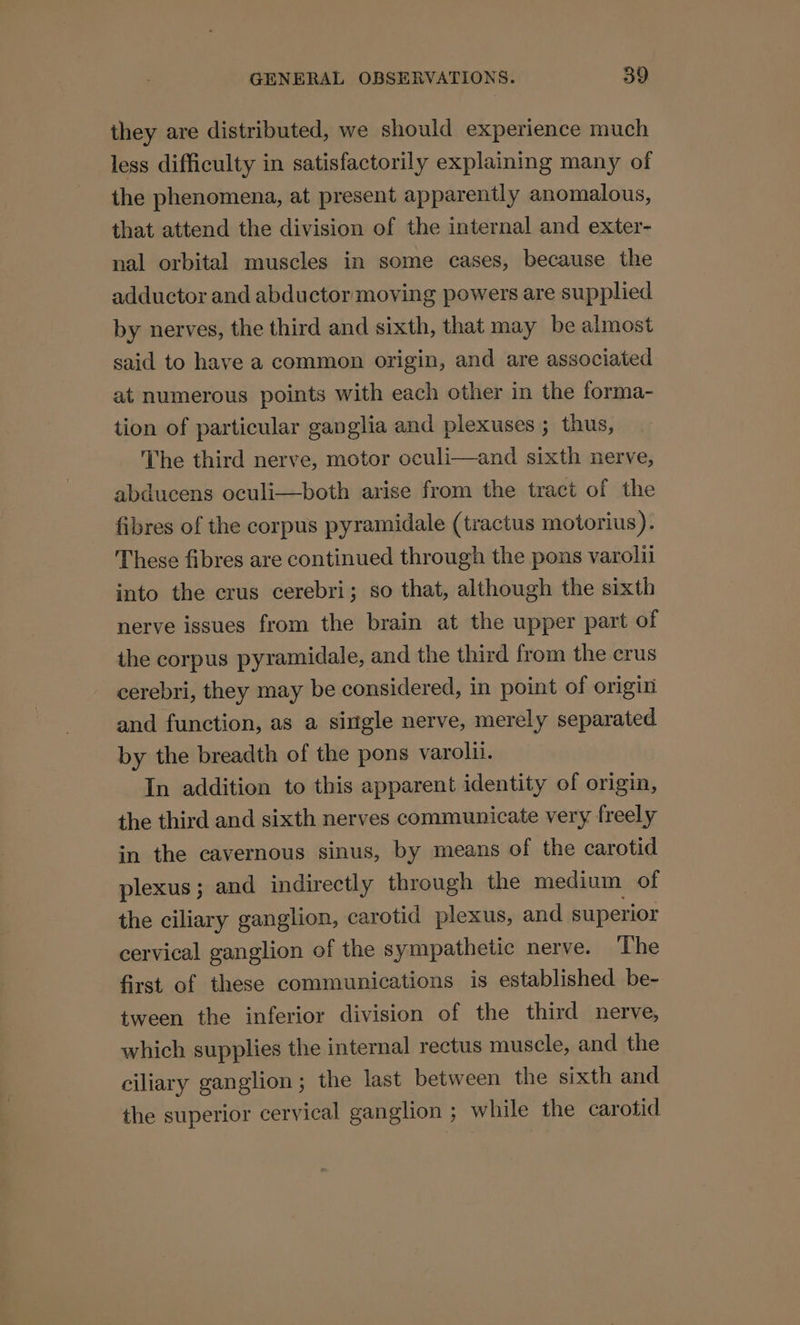 they are distributed, we should experience much less difficulty in satisfactorily explaming many of the phenomena, at present apparently anomalous, that attend the division of the internal and exter- nal orbital muscles in some cases, because the adductor and abductor moving powers are supplied by nerves, the third and sixth, that may be almost said to have a common origin, and are associated at numerous points with each other in the forma- tion of particular ganglia and plexuses ; thus, The third nerve, motor oculi—and sixth nerve, abducens oculi—both arise from the tract of the fibres of the corpus pyramidale (tractus motorius). These fibres are continued through the pons varolil into the crus cerebri; so that, although the sixth nerve issues from the brain at the upper part of the corpus pyramidale, and the third from the crus cerebri, they may be considered, in point of origin and function, as a single nerve, merely separated by the breadth of the pons varolil. In addition to this apparent identity of origin, the third and sixth nerves communicate very freely in the cavernous sinus, by means of the carotid plexus; and indirectly through the medium of the ciliary ganglion, carotid plexus, and superior cervical ganglion of the sympathetic nerve. The first of these communications is established be- tween the inferior division of the third nerve, which supplies the internal rectus muscle, and the ciliary ganglion; the last between the sixth and the superior cervical ganglion ; while the carotid