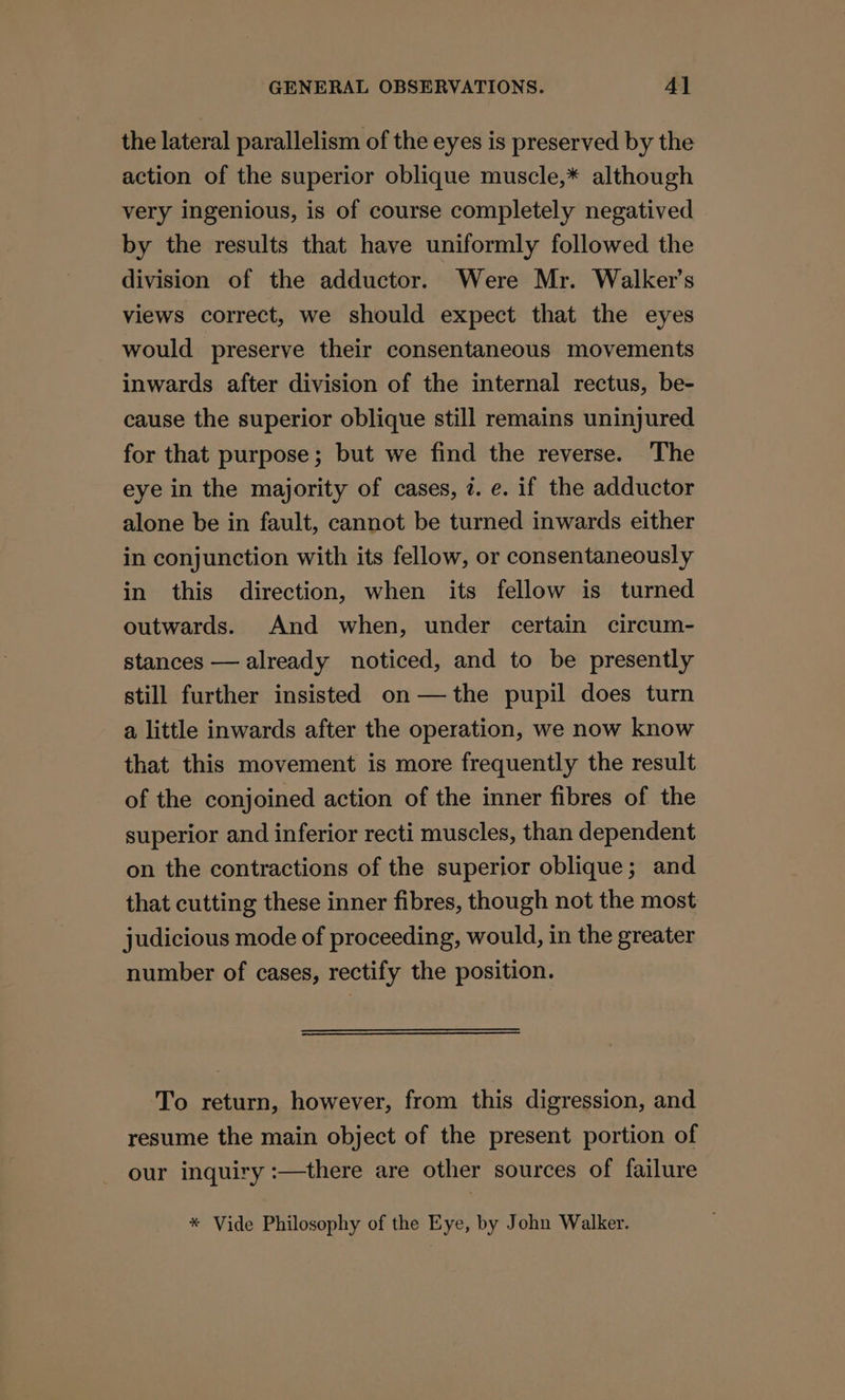 the lateral parallelism of the eyes is preserved by the action of the superior oblique muscle,* although very ingenious, is of course completely negatived by the results that have uniformly followed the division of the adductor. Were Mr. Walker’s views correct, we should expect that the eyes would preserve their consentaneous movements inwards after division of the internal rectus, be- cause the superior oblique still remains uninjured for that purpose; but we find the reverse. The eye in the majority of cases, 7. e. if the adductor alone be in fault, cannot be turned inwards either in conjunction with its fellow, or consentaneously in this direction, when its fellow is turned outwards. And when, under certain circum- stances — already noticed, and to be presently still further insisted on—the pupil does turn a little inwards after the operation, we now know that this movement is more frequently the result of the conjoined action of the inner fibres of the superior and inferior recti muscles, than dependent on the contractions of the superior oblique; and that cutting these inner fibres, though not the most judicious mode of proceeding, would, in the greater number of cases, rectify the position. To return, however, from this digression, and resume the main object of the present portion of our inquiry :—there are other sources of failure * Vide Philosophy of the Eye, by John Walker.
