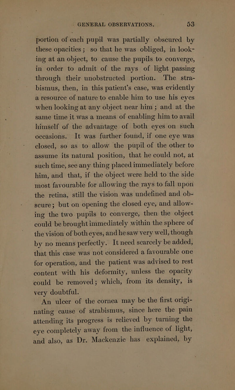 portion of each pupil was partially obscured by these opacities ; so that he was obliged, in look- ing at an object, to cause the pupils to converge, in order to admit of the rays of light passing through their unobstructed portion. The stra- bismus, then, in this patient’s case, was evidently a resource of nature to enable him to use his eyes when looking at any object near him; and at the same time it was a means of enabling him to avail himself of the advantage of both eyes on such occasions. It was further found, if one eye was closed, so as to allow the pupil of the other to assume its natural position, that he could not, at such time, see any thing placed immediately before him, and that, if the object were held to the side most favourable for allowing the rays to fall upon the retina, still the vision was undefined and ob- -scure; but on opening the closed eye, and allow- ing the two pupils to converge, then the object could be brought immediately within the sphere of the vision of both eyes, and he saw very well, though by no means perfectly. It need scarcely be added, that this case was not considered a favourable one for operation, and the patient was advised to rest content with his deformity, unless the opacity could be removed; which, from its density, is very doubtful. An ulcer of the cornea may be the first origi- nating cause of strabismus, since here the pain attending its progress is relieved by turning the eye completely away from the influence of light, and also, as Dr. Mackenzie has explained, by